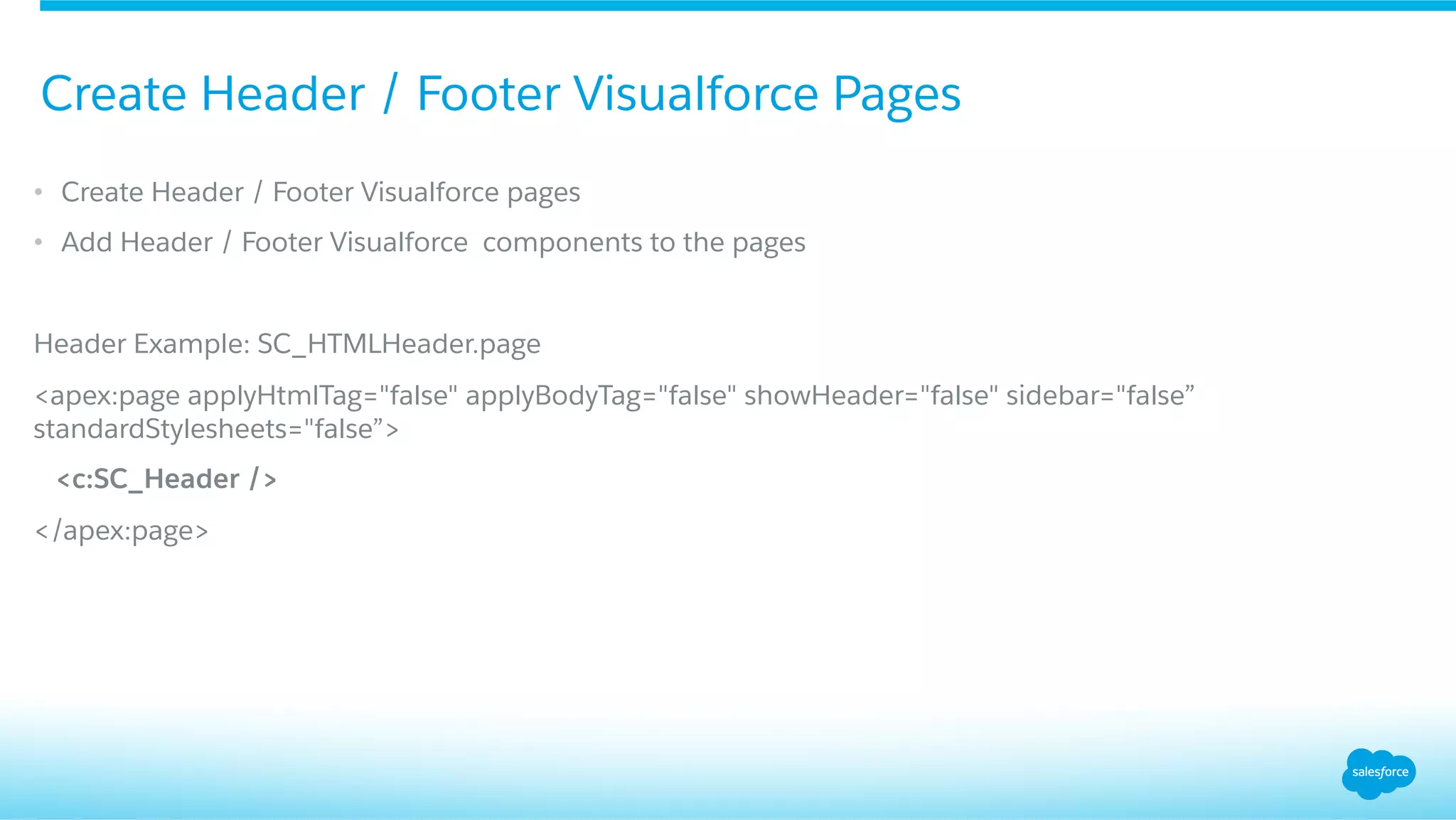•  Create Header / Footer Visualforce pages
•  Add Header / Footer Visualforce components to the pages
Header Example: SC_HTMLHeader.page
<apex:page applyHtmlTag="false" applyBodyTag="false" showHeader="false" sidebar="false”
standardStylesheets="false”>
<c:SC_Header />
</apex:page>
Create Header / Footer Visualforce Pages
 