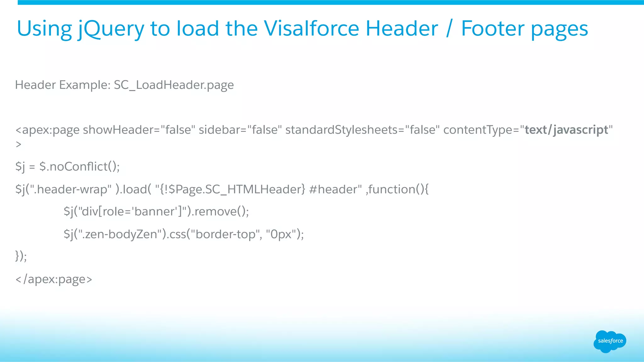 Header Example: SC_LoadHeader.page
<apex:page showHeader="false" sidebar="false" standardStylesheets="false" contentType="text/javascript"
>
$j = $.noConﬂict();
$j(".header-wrap" ).load( "{!$Page.SC_HTMLHeader} #header" ,function(){
$j("div[role='banner']").remove();
$j(".zen-bodyZen").css("border-top", "0px");
});
</apex:page>
Using jQuery to load the Visalforce Header / Footer pages
 