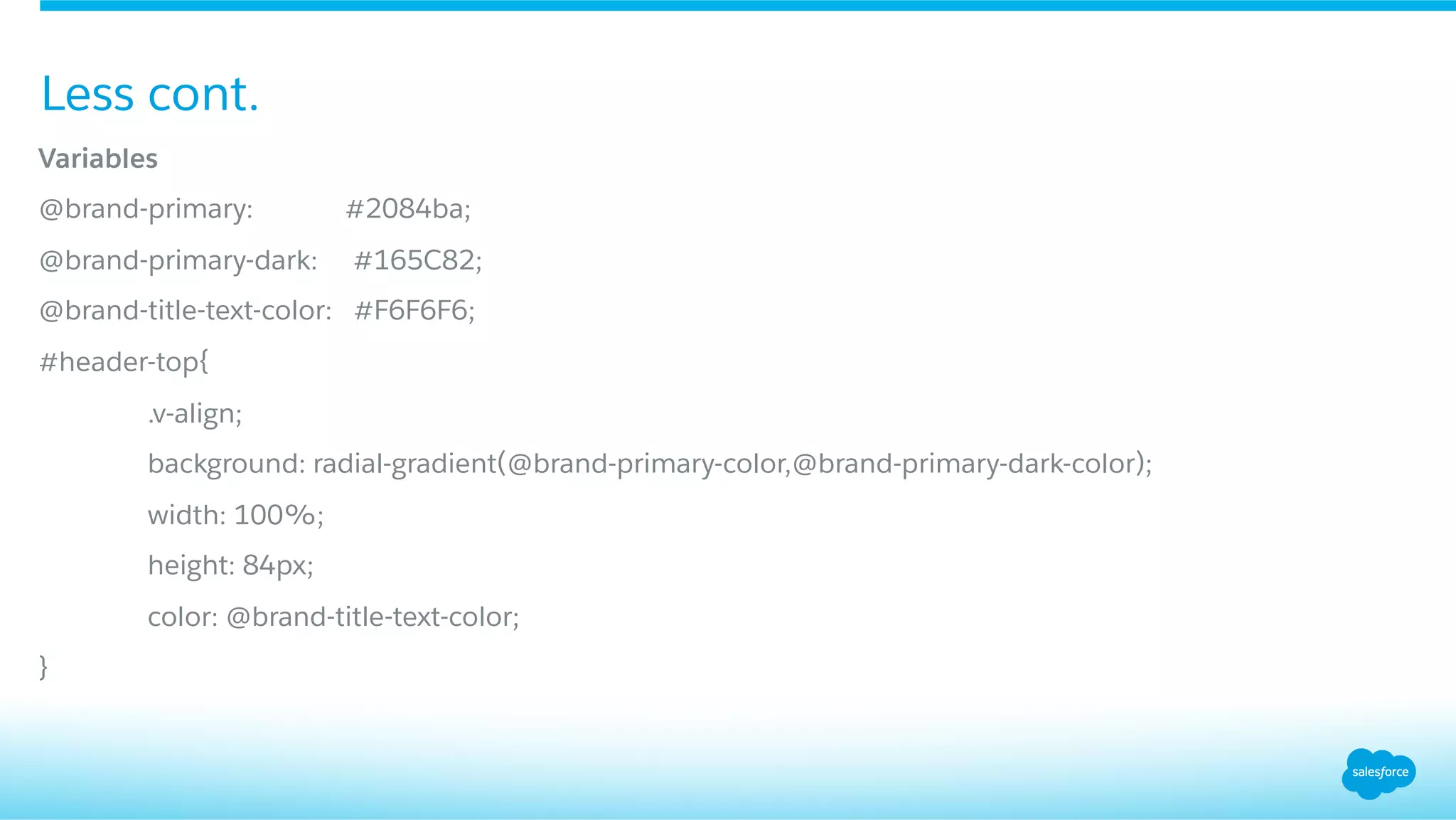 Variables
@brand-primary: #2084ba;
@brand-primary-dark: #165C82;
@brand-title-text-color: #F6F6F6;
#header-top{
.v-align;
background: radial-gradient(@brand-primary-color,@brand-primary-dark-color);
width: 100%;
height: 84px;
color: @brand-title-text-color;
}
Less cont.
 