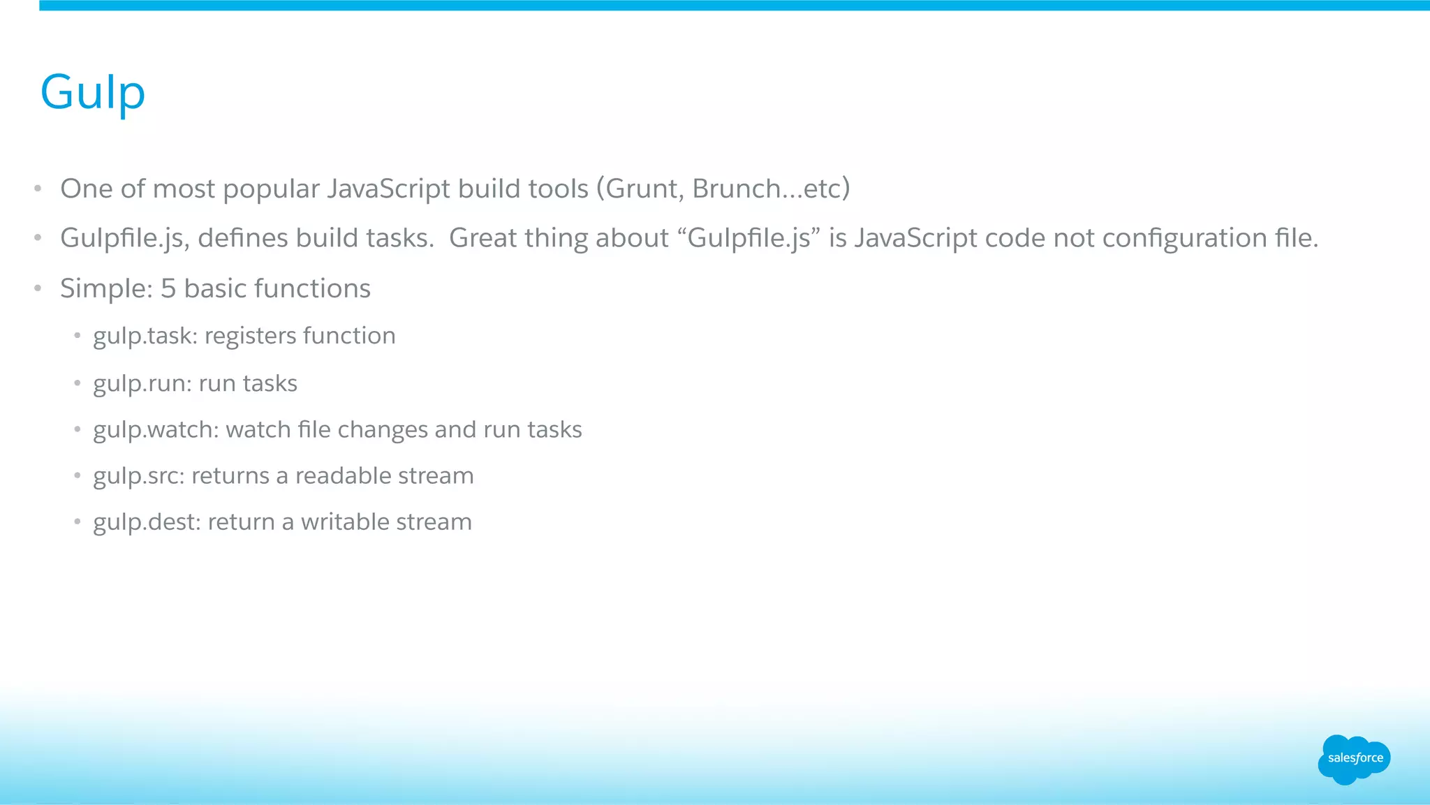 •  One of most popular JavaScript build tools (Grunt, Brunch…etc)
•  Gulpﬁle.js, deﬁnes build tasks. Great thing about “Gulpﬁle.js” is JavaScript code not conﬁguration ﬁle.
•  Simple: 5 basic functions
•  gulp.task: registers function
•  gulp.run: run tasks
•  gulp.watch: watch ﬁle changes and run tasks
•  gulp.src: returns a readable stream
•  gulp.dest: return a writable stream
Gulp
 