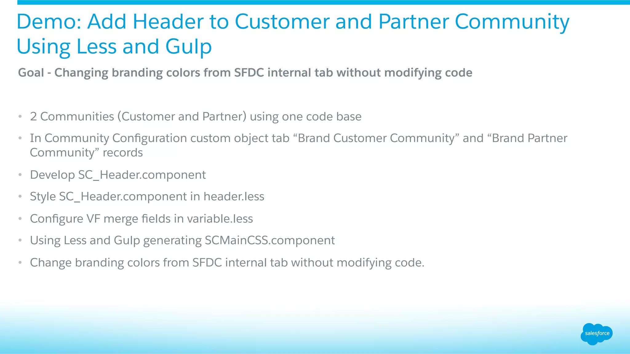 Goal - Changing branding colors from SFDC internal tab without modifying code
•  2 Communities (Customer and Partner) using one code base
•  In Community Conﬁguration custom object tab “Brand Customer Community” and “Brand Partner
Community” records
•  Develop SC_Header.component
•  Style SC_Header.component in header.less
•  Conﬁgure VF merge ﬁelds in variable.less
•  Using Less and Gulp generating SCMainCSS.component
•  Change branding colors from SFDC internal tab without modifying code.
Demo: Add Header to Customer and Partner Community
Using Less and Gulp
 