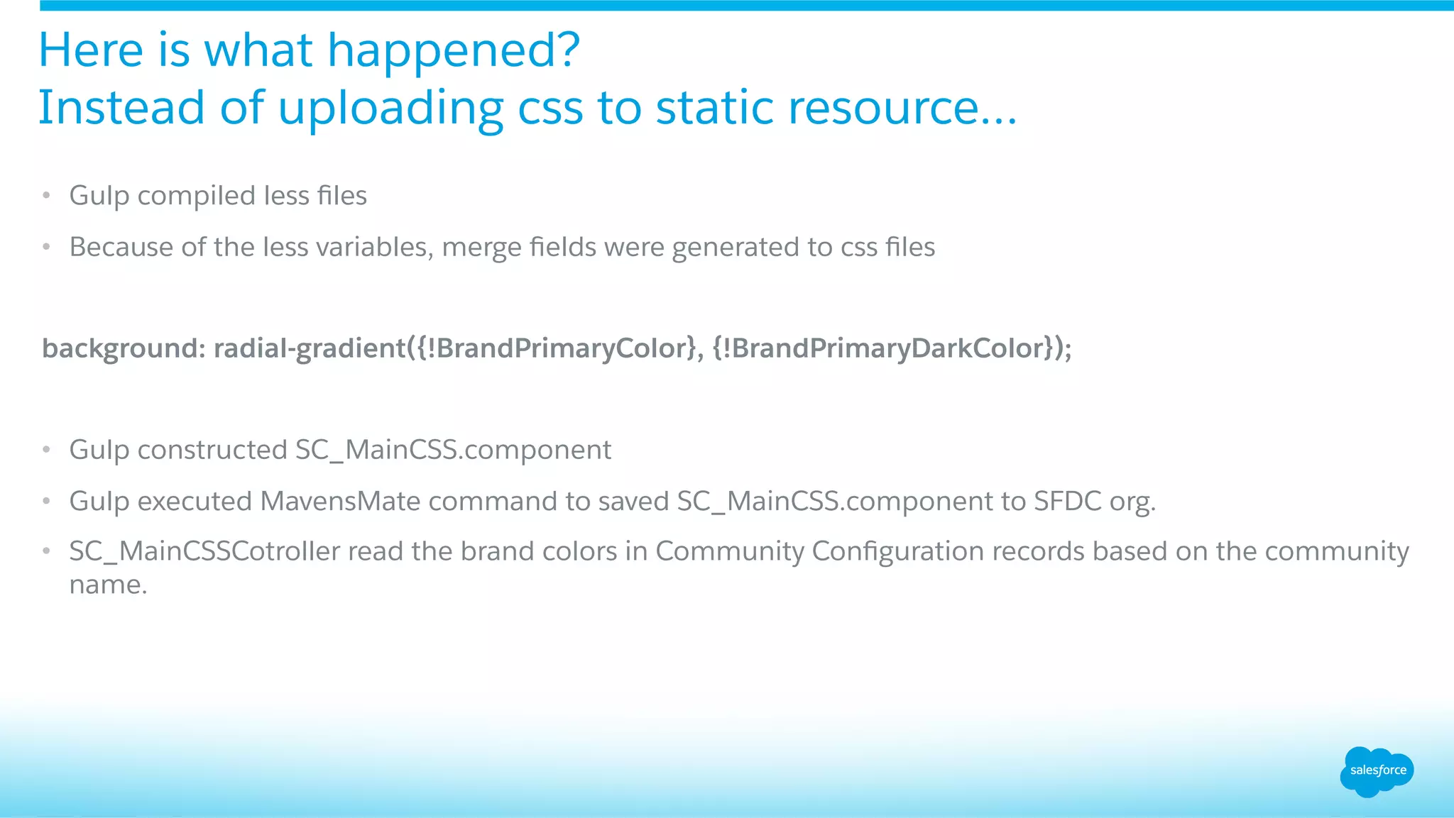 •  Gulp compiled less ﬁles
•  Because of the less variables, merge ﬁelds were generated to css ﬁles
background: radial-gradient({!BrandPrimaryColor}, {!BrandPrimaryDarkColor});
•  Gulp constructed SC_MainCSS.component
•  Gulp executed MavensMate command to saved SC_MainCSS.component to SFDC org.
•  SC_MainCSSCotroller read the brand colors in Community Conﬁguration records based on the community
name.
Here is what happened?
Instead of uploading css to static resource…
 