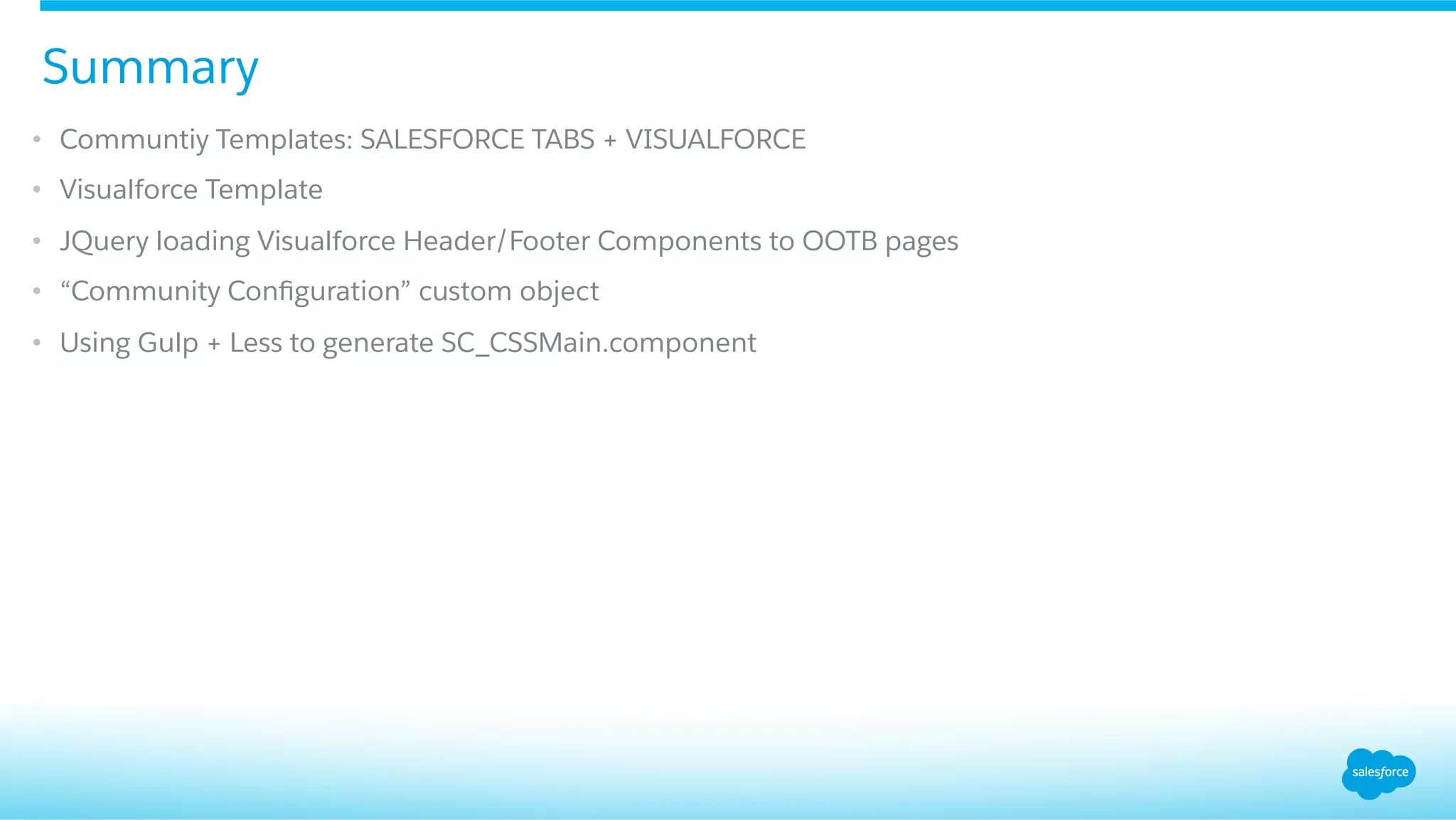 •  Communtiy Templates: SALESFORCE TABS + VISUALFORCE
•  Visualforce Template
•  JQuery loading Visualforce Header/Footer Components to OOTB pages
•  “Community Conﬁguration” custom object
•  Using Gulp + Less to generate SC_CSSMain.component
Summary
 