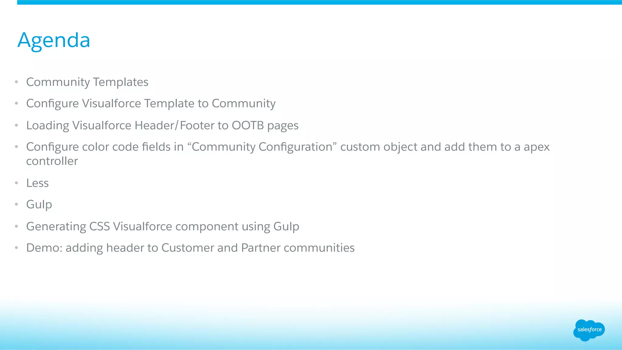 •  Community Templates
•  Conﬁgure Visualforce Template to Community
•  Loading Visualforce Header/Footer to OOTB pages
•  Conﬁgure color code ﬁelds in “Community Conﬁguration” custom object and add them to a apex
controller
•  Less
•  Gulp
•  Generating CSS Visualforce component using Gulp
•  Demo: adding header to Customer and Partner communities
Agenda
 