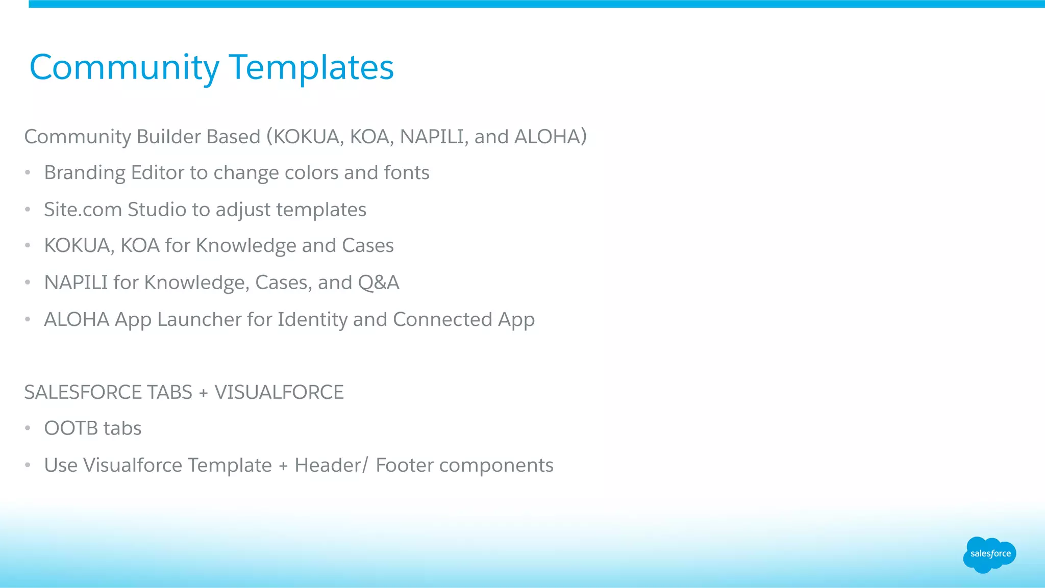 Community Builder Based (KOKUA, KOA, NAPILI, and ALOHA)
•  Branding Editor to change colors and fonts
•  Site.com Studio to adjust templates
•  KOKUA, KOA for Knowledge and Cases
•  NAPILI for Knowledge, Cases, and Q&A
•  ALOHA App Launcher for Identity and Connected App
SALESFORCE TABS + VISUALFORCE
•  OOTB tabs
•  Use Visualforce Template + Header/ Footer components
Community Templates
 