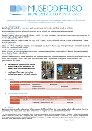 Il superamento della logica del bene custodito, per la promozione di una nuova idea di Bene Culturale, frutto del territorio e
contraddistinto dai segni positivi dell’attività dell’uomo.
 Perché ecomuseo:
La definizione è quella di un patto con il quale una comunità si impegna a prendersi cura di un territorio.
 Patto:
Non norme che obbligano o proibiscono qualcosa, ma un accordo non scritto e generalmente condiviso.
 Comunita:’
I soggetti protagonisti non sono solo le istituzioni poiché il loro ruolo propulsivo, importantissimo, deve essere accompagnato da
un coinvolgimento più largo dei cittadini.
 Prendersi cura:
Conservare ma anche saper utilizzare, per l’oggi e per il futuro, il proprio patrimonio culturale in modo da aumentarne il valore
anziché consumarlo.
 Territorio:
inteso non solo in senso fisico, ma anche come storia della popolazione che ci vive e dei segni materiali e immateriali lasciati da
coloro che lo hanno abitato in passato.
 Perché il Rione San Rocco:
L’idea è, iniziare un percorso-progetto di ecomuseo o museo diffuso iniziando dove le tradizioni, il senso di appartenenza ed il
senso di comunità sono più radicate.
 Come:
Creando delle installazioni fisse e permanenti che, tramite l’utilizzo dello strumento fotografico affidato ad artisti professionisti ed
aventi come soggetto “il rione”; siano volte alla sua valorizzazione. Le ipotesi allo studio per le installazioni fisse sono
principalmente di due tipo:
 Installazioni di pannelli fotografici del
formato 50 x 70 cm. per esterno, da
apporre sulle facciate delle abitazioni
 Installazioni fisse e permanenti su
bacheche da apporre sul suolo pubblico
 Quando:
05/07/ 2014 15 Luglio 2014 20 Luglio 2014 2015 2016 2017
Studio Stampa Foto per
dieci unità
Presentazione
Progetto
Ampliamento
esposizioneEsposizione foto Ampliamento
esposizionePartenza raccolta fondi Ampliamento
esposizione
 Piano economico-finanziario:
Stampa foto Affissioni Muri Realizzazione Bacheche
250,00 € 200,00 € In ferro zincato per 5 installazioni fronte retro 1.000,00 €
In legno per 5 installazioni fronte retro 2.800,00 €
 Risorse:
Le risorse necessarie alla realizzazione del primo passo del Museo Diffuso che integrerà ed amplierà la Banca della Memoria,
saranno reperite attraverso le feste della condivisione ed integrati con una raccolta fondi volontaria.
“Per me (l’ecomuseo) è una azione portata avanti da una comunità, a partire dal suo patrimonio, per il suo sviluppo. L’ecomuseo è quindi un progetto sociale,
poi ha un contenuto culturale e infine s’appoggia su delle culture popolari e sulle conoscenze scientifiche. Quello che non è: una collezione, una trappola per
turisti, una struttura aristocratica, un museo delle belle arti etc. Un ecomuseo che sviluppa una collezione importante e ne fa il suo obiettivo non è più un
ecomuseo, poiché diventa schiavo della sua collezione.”
Hugues de Varine
 