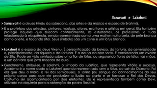 Sarasvati e Lakshmi
Sarasvati é a deusa hindu da sabedoria, das artes e da música e esposa de Brahmā.
É a protetora dos artesãos, pintores, músicos, atores, escritores e artistas em geral. Ela também
protege aqueles que buscam conhecimento, os estudantes, os professores, e tudo
relacionado à eloquência, sendo representada como uma mulher muito bela, de pele branca
como o leite, e tocando sitar. Seus símbolos são um cisne e um lótus branco.
Lakshmi é a esposa do deus Vixenu. É personificação da beleza, da fartura, da generosidade
e, principalmente, da riqueza e da fortuna. É a deusa da boa sorte. É considerada um avatar
de Sita. Pode ser vista sentada sobre uma flor de lótus, ou segurando flores de lótus nas mãos,
e um cântaro que jorra moedas de ouro.
Geralmente, atribui-se, a Lakshmi, o símbolo da suástica, que representa vitória e sucesso.
Apadma é o nome dado a Lakshmi quando representada sem o lótus, ao sair do Oceano. Foi
ela que deu a Indra, o rei dos semideuses, o soma (ou sangue do conhecimento) do seu
próprio corpo para que ele produzisse a ilusão do parto e se tornasse o Rei dos Devas.
Costuma ser acompanhada por dois elefantes. Ela é representada também como Devi,
utilizada na alquimia para a obtenção da pedra filosofal.
 