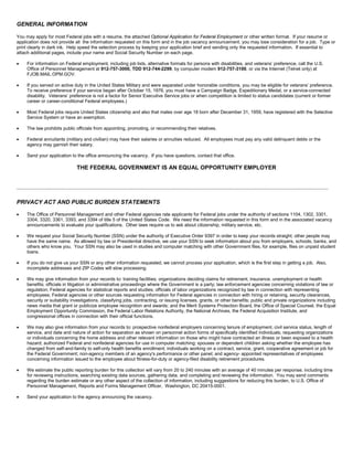 GENERAL INFORMATION
You may apply for most Federal jobs with a resume, the attached Optional Application for Federal Employment or other written format. If your resume or
application does not provide all the information requested on this form and in the job vacancy announcement, you may lose consideration for a job. Type or
print clearly in dark ink. Help speed the selection process by keeping your application brief and sending only the requested information. If essential to
attach additional pages, include your name and Social Security Number on each page.
• For information on Federal employment, including job lists, alternative formats for persons with disabilities, and veterans’ preference, call the U.S.
Office of Personnel Management at 912-757-3000, TDD 912-744-2299, by computer modem 912-757-3100, or via the Internet (Telnet only) at
FJOB.MAIL.OPM.GOV.
• If you served on active duty in the United States Military and were separated under honorable conditions, you may be eligible for veterans’ preference.
To receive preference if your service began after October 15, 1976, you must have a Campaign Badge, Expeditionary Medal, or a service-connected
disability. Veterans’ preference is not a factor for Senior Executive Service jobs or when competition is limited to status candidates (current or former
career or career-conditional Federal employees.)
• Most Federal jobs require United States citizenship and also that males over age 18 born after December 31, 1959, have registered with the Selective
Service System or have an exemption.
• The law prohibits public officials from appointing, promoting, or recommending their relatives.
• Federal annuitants (military and civilian) may have their salaries or annuities reduced. All employees must pay any valid delinquent debts or the
agency may garnish their salary.
• Send your application to the office announcing the vacancy. If you have questions, contact that office.
THE FEDERAL GOVERNMENT IS AN EQUAL OPPORTUNITY EMPLOYER
PRIVACY ACT AND PUBLIC BURDEN STATEMENTS
• The Office of Personnel Management and other Federal agencies rate applicants for Federal jobs under the authority of sections 1104, 1302, 3301,
3304, 3320, 3361, 3393, and 3394 of title 5 of the United States Code. We need the information requested in this form and in the associated vacancy
announcements to evaluate your qualifications. Other laws require us to ask about citizenship, military service, etc.
• We request your Social Security Number (SSN) under the authority of Executive Order 9397 in order to keep your records straight; other people may
have the same name. As allowed by law or Presidential directive, we use your SSN to seek information about you from employers, schools, banks, and
others who know you. Your SSN may also be used in studies and computer matching with other Government files, for example, files on unpaid student
loans.
• If you do not give us your SSN or any other information requested, we cannot process your application, which is the first step in getting a job. Also,
incomplete addresses and ZIP Codes will slow processing.
• We may give information from your records to: training facilities; organizations deciding claims for retirement, insurance, unemployment or health
benefits; officials in litigation or administrative proceedings where the Government is a party; law enforcement agencies concerning violations of law or
regulation; Federal agencies for statistical reports and studies; officials of labor organizations recognized by law in connection with representing
employees; Federal agencies or other sources requesting information for Federal agencies in connection with hiring or retaining, security clearances,
security or suitability investigations, classifying jobs, contracting, or issuing licenses, grants, or other benefits; public and private organizations including
news media that grant or publicize employee recognition and awards; and the Merit Systems Protection Board, the Office of Special Counsel, the Equal
Employment Opportunity Commission, the Federal Labor Relations Authority, the National Archives, the Federal Acquisition Institute, and
congressional offices in connection with their official functions.
• We may also give information from your records to: prospective nonfederal employers concerning tenure of employment, civil service status, length of
service, and date and nature of action for separation as shown on personnel action forms of specifically identified individuals; requesting organizations
or individuals concerning the home address and other relevant information on those who might have contracted an illness or been exposed to a health
hazard; authorized Federal and nonfederal agencies for use in computer matching; spouses or dependent children asking whether the employee has
changed from self-and-family to self-only health benefits enrollment; individuals working on a contract, service, grant, cooperative agreement or job for
the Federal Government; non-agency members of an agency's performance or other panel; and agency- appointed representatives of employees
concerning information issued to the employee about fitness-for-duty or agency-filed disability retirement procedures.
• We estimate the public reporting burden for this collection will vary from 20 to 240 minutes with an average of 40 minutes per response, including time
for reviewing instructions, searching existing data sources, gathering data, and completing and reviewing the information. You may send comments
regarding the burden estimate or any other aspect of the collection of information, including suggestions for reducing this burden, to U.S. Office of
Personnel Management, Reports and Forms Management Officer, Washington, DC 20415-0001.
• Send your application to the agency announcing the vacancy.
 