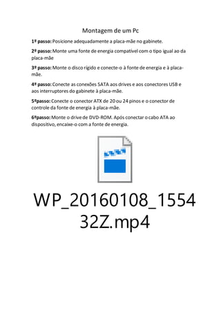 Montagem de um Pc
1º passo: Posicione adequadamente a placa-mãe no gabinete.
2º passo: Monte uma fonte de energia compatível com o tipo igual ao da
placa-mãe
3º passo: Monte o disco rígido e conecte-o à fonte de energia e à placa-
mãe.
4º passo: Conecte as conexões SATA aos drives e aos conectores USB e
aos interruptores do gabinete à placa-mãe.
5ºpasso: Conecte o conector ATX de 20 ou 24 pinos e o conector de
controle da fonte de energia à placa-mãe.
6ºpasso: Monte o drivede DVD-ROM. Após conectar o cabo ATA ao
dispositivo, encaixe-o com a fonte de energia.
WP_20160108_1554
32Z.mp4
 