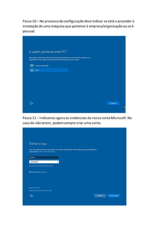 Passo 10 – No processo deconfiguração deve indicar se está a proceder à
instalação de uma máquina que pertence à empresa/organização ou se é
pessoal.
Passo 11 – Indicamos agora as credenciais da nossa conta Microsoft. No
caso de não terem, podemsempre criar uma conta.
 
