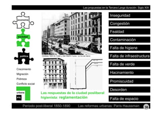 Las propuestas en la Tercera Larga duración. Siglo XIX
Inseguridad
economía
Fealdad
Congestión
sociedad
Contaminación
Fealdad
política
Falta de higiene
Falta de infraestructuraCórdoba 1924 Av. Colón y San Martín Fuente: La Voz del interior
Crecimiento
Falta de verde
Migración
Pobreza
Conflicto social
Promiscuidad
Hacinamiento
Conflicto social
urbana
Desorden
Las respuestas de la ciudad posliberal
hi i i t reglamentación
Período post-liberal 1850-1890 Las reformas urbanas: París Haussman
arq
Falta de espaciohigienista: reglamentación
36
 