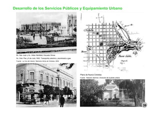 Desarrollo de los Servicios Públicos y Equipamiento Urbano
Bv. San Juan y Av. Vélez Sársfield. Escuela Olmos
Av. Gral. Paz y 9 de Julio 1900. Transporte colectivo y alumbrado a gas
Fuente: La Voz del Interior. Memoria íntima de Córdoba. 2004
Plano de Nueva Córdoba
Fuente: Retarolli; Martínez. Evolución de la planta urbana
El parque. Crisol y Thais
Fuente: Revista Propuesta Urbana
39
 