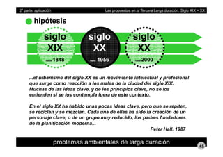 hipótesis
2ª parte: aplicación Las propuestas en la Tercera Larga duración. Siglo XIX + XX
siglo siglo siglo
XIX
desde 1848
XX
hasta 1956
XX
hasta 2000desde 1848 hasta 1956 hasta 2000
el urbanismo del siglo XX es un movimiento intelectual y profesional...el urbanismo del siglo XX es un movimiento intelectual y profesional
que surge como reacción a los males de la ciudad del siglo XIX.
Muchas de las ideas clave, y de los principios clave, no se los
entienden si se los contempla fuera de este contexto.entienden si se los contempla fuera de este contexto.
En el siglo XX ha habido unas pocas ideas clave, pero que se repiten,
se reciclan y se mezclan. Cada una de ellas ha sido la creación de uny
personaje clave, o de un grupo muy reducido, los padres fundadores
de la planificación moderna...
Peter Hall. 1987
problemas ambientales de larga duración
45
 