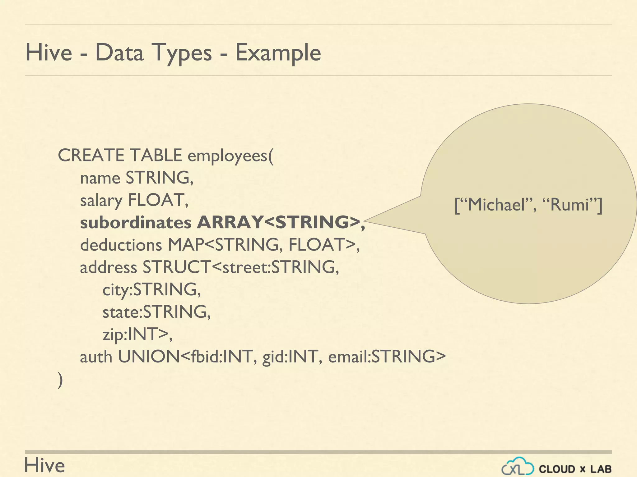 Hive
Hive - Data Types - Example
CREATE TABLE employees(
name STRING,
salary FLOAT,
subordinates ARRAY<STRING>,
deductions MAP<STRING, FLOAT>,
address STRUCT<street:STRING,
city:STRING,
state:STRING,
zip:INT>,
auth UNION<fbid:INT, gid:INT, email:STRING>
)
[“Michael”, “Rumi”]
 