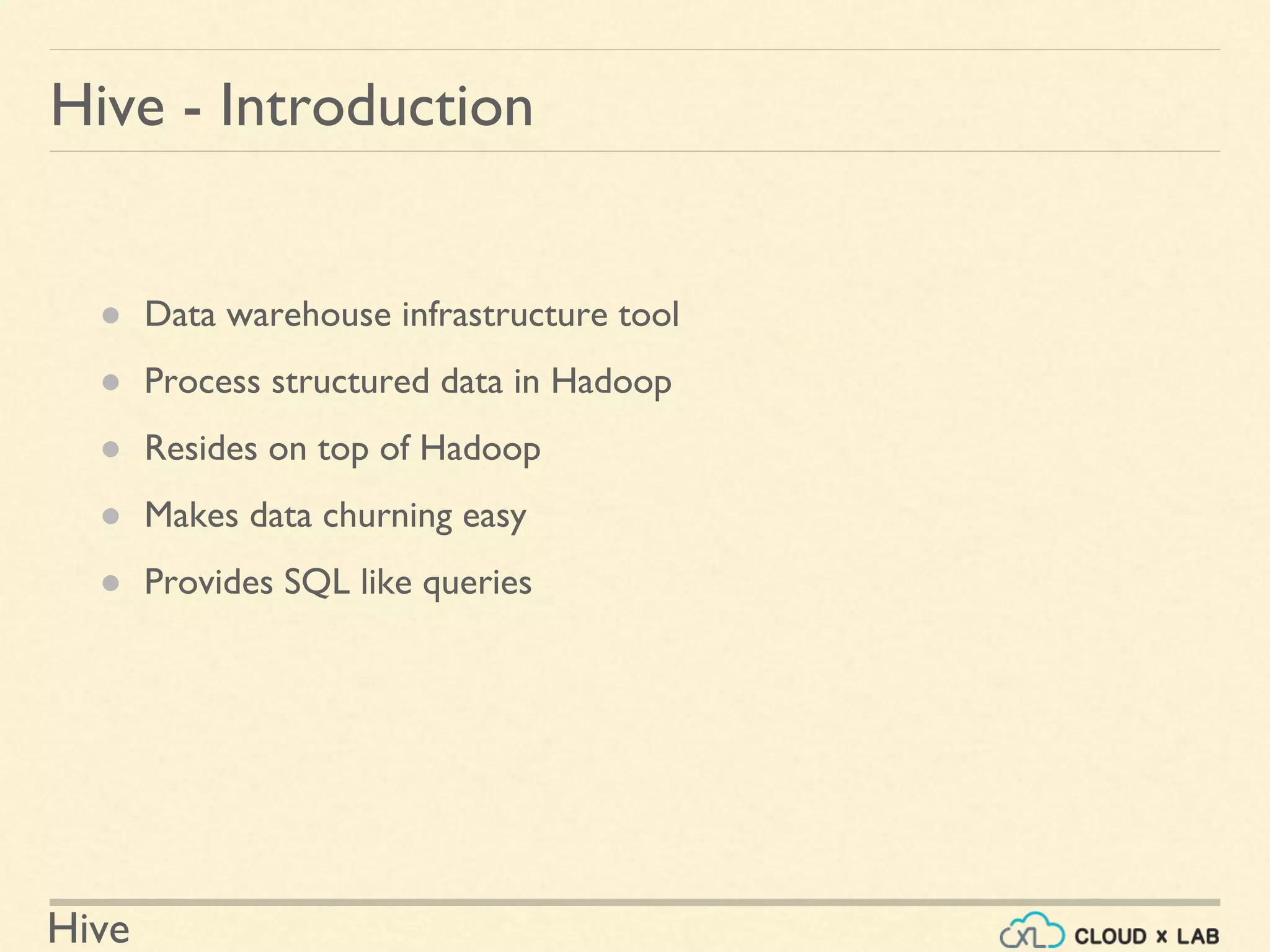 Hive
Hive - Introduction
● Data warehouse infrastructure tool
● Process structured data in Hadoop
● Resides on top of Hadoop
● Makes data churning easy
● Provides SQL like queries
 