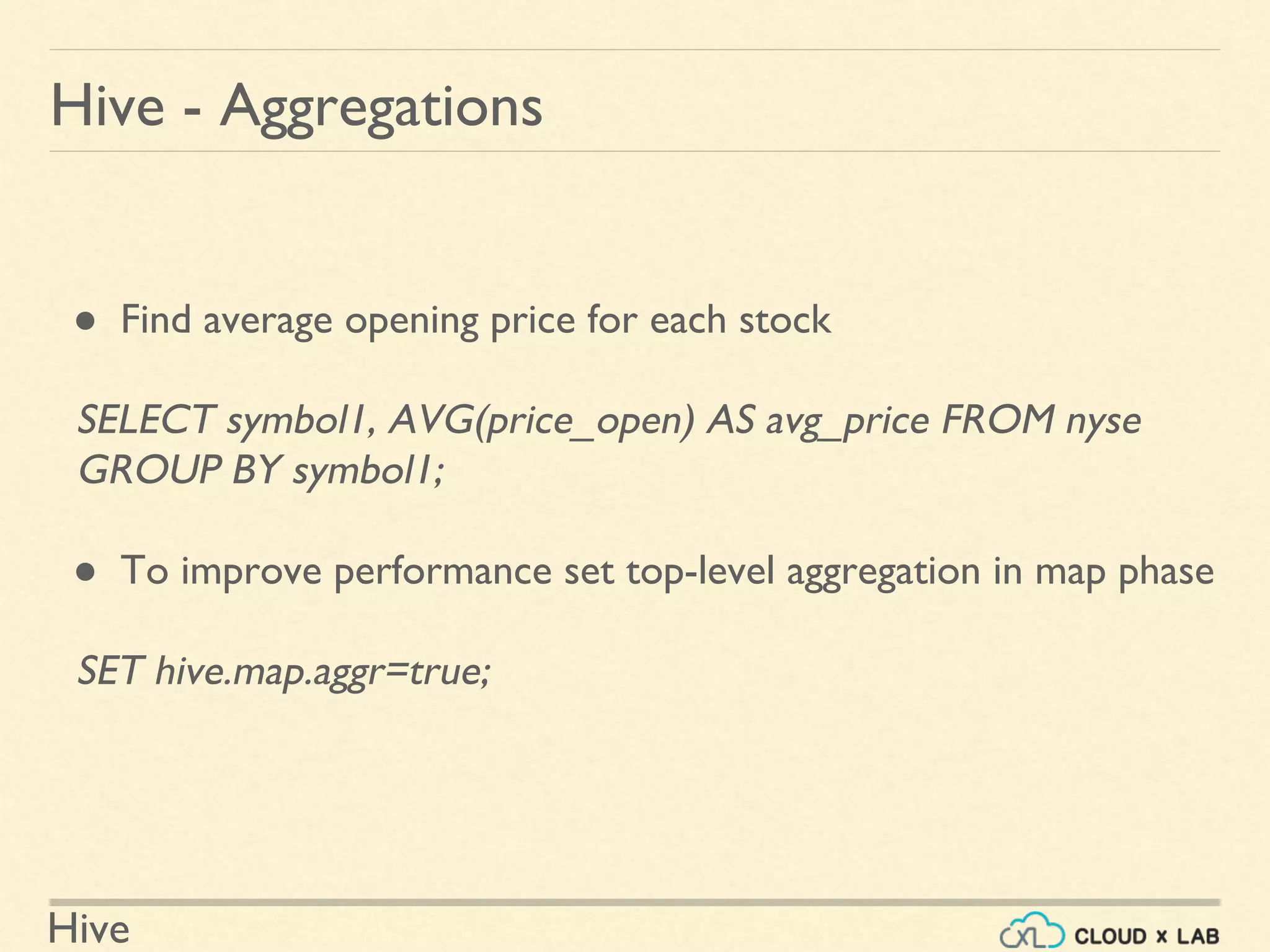 Hive
● Find average opening price for each stock
SELECT symbol1, AVG(price_open) AS avg_price FROM nyse
GROUP BY symbol1;
● To improve performance set top-level aggregation in map phase
SET hive.map.aggr=true;
Hive - Aggregations
 