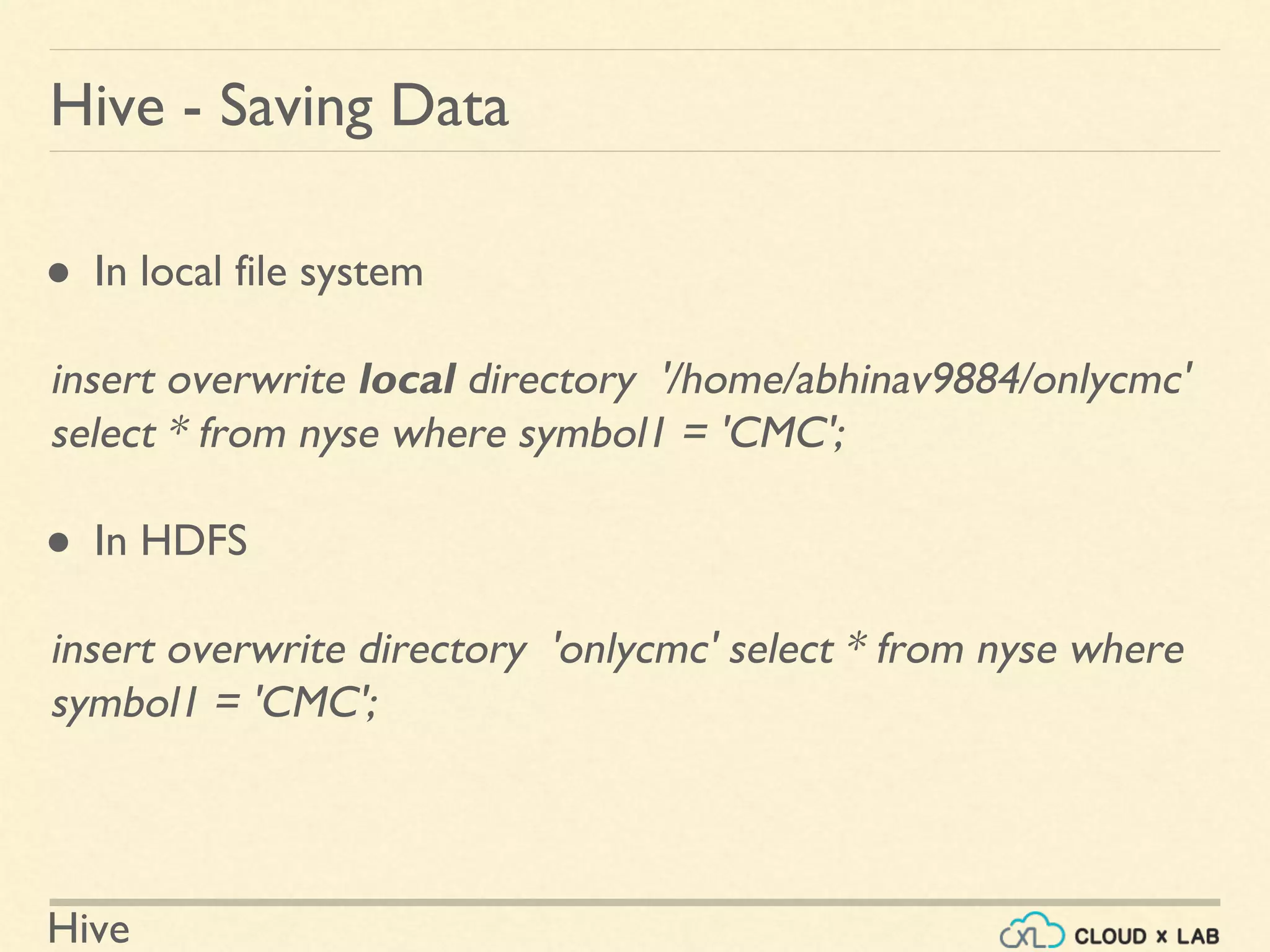 Hive
Hive - Saving Data
● In local file system
insert overwrite local directory '/home/abhinav9884/onlycmc'
select * from nyse where symbol1 = 'CMC';
● In HDFS
insert overwrite directory 'onlycmc' select * from nyse where
symbol1 = 'CMC';
 