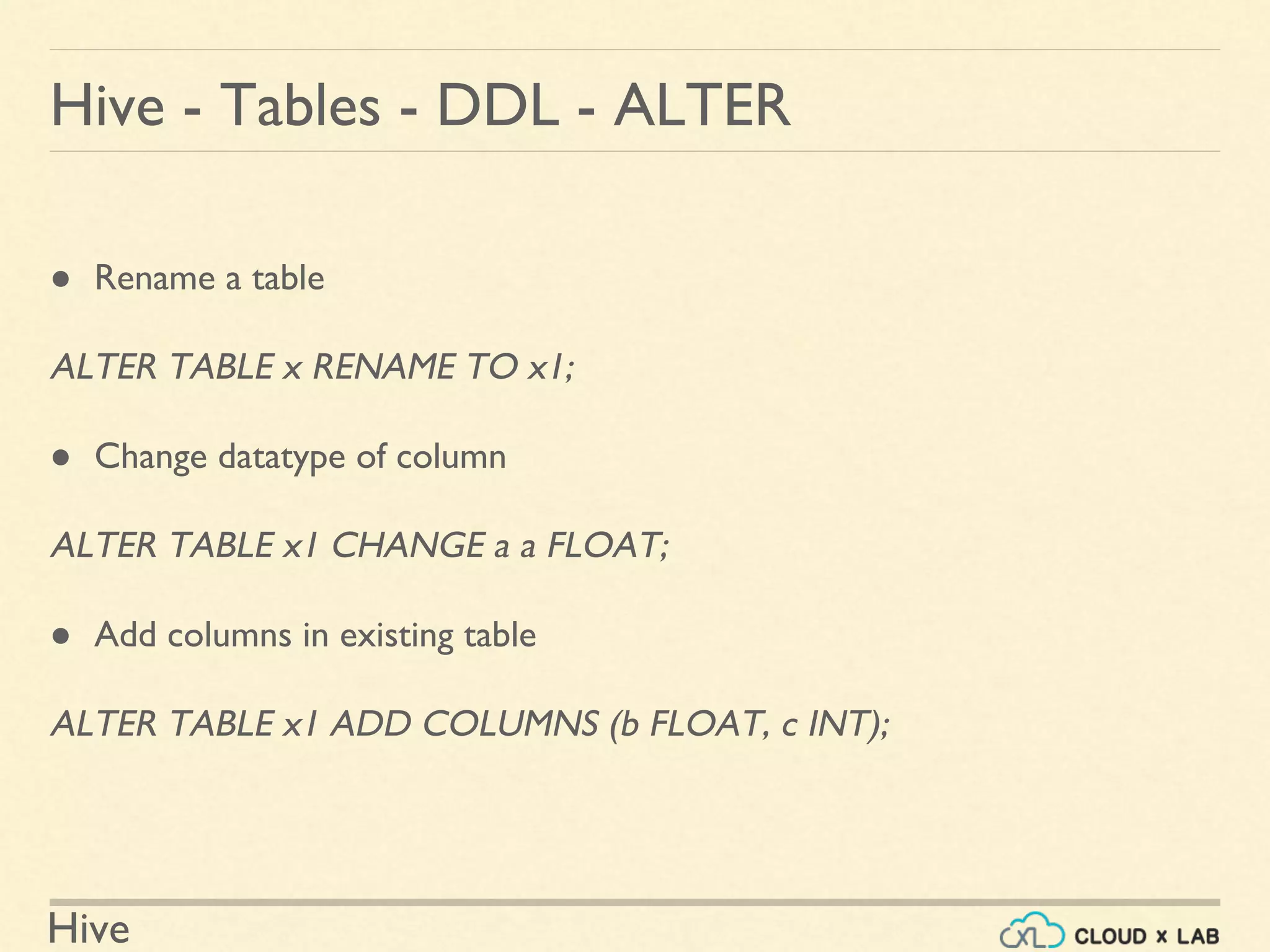 Hive
Hive - Tables - DDL - ALTER
● Rename a table
ALTER TABLE x RENAME TO x1;
● Change datatype of column
ALTER TABLE x1 CHANGE a a FLOAT;
● Add columns in existing table
ALTER TABLE x1 ADD COLUMNS (b FLOAT, c INT);
 