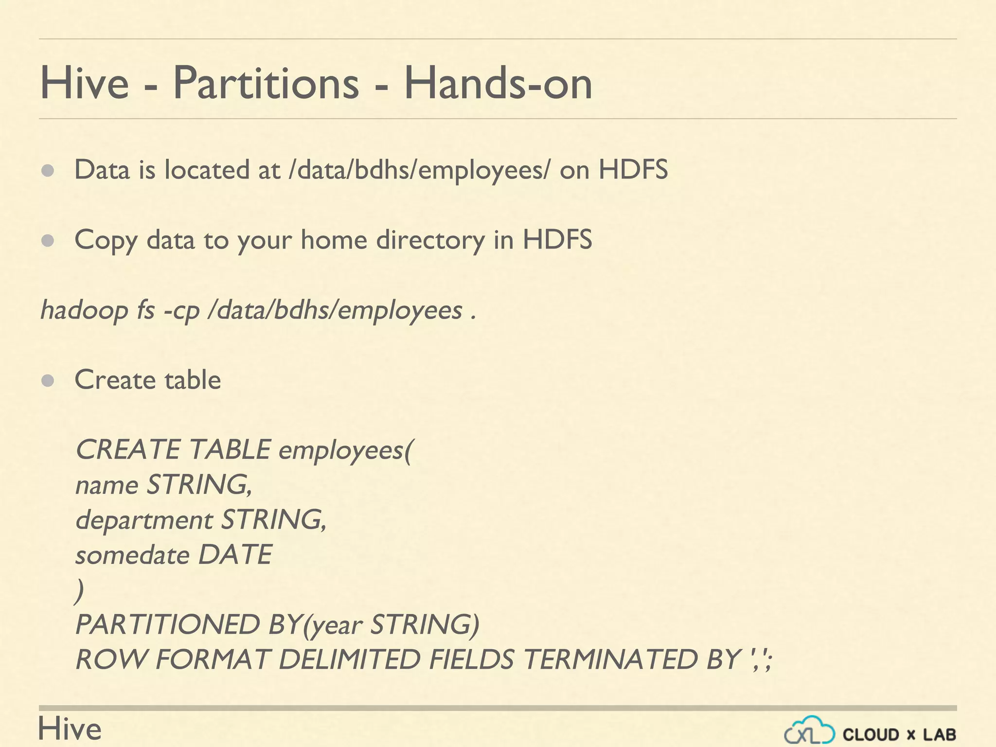 Hive
● Data is located at /data/bdhs/employees/ on HDFS
● Copy data to your home directory in HDFS
hadoop fs -cp /data/bdhs/employees .
● Create table
CREATE TABLE employees(
name STRING,
department STRING,
somedate DATE
)
PARTITIONED BY(year STRING)
ROW FORMAT DELIMITED FIELDS TERMINATED BY ',';
Hive - Partitions - Hands-on
 
