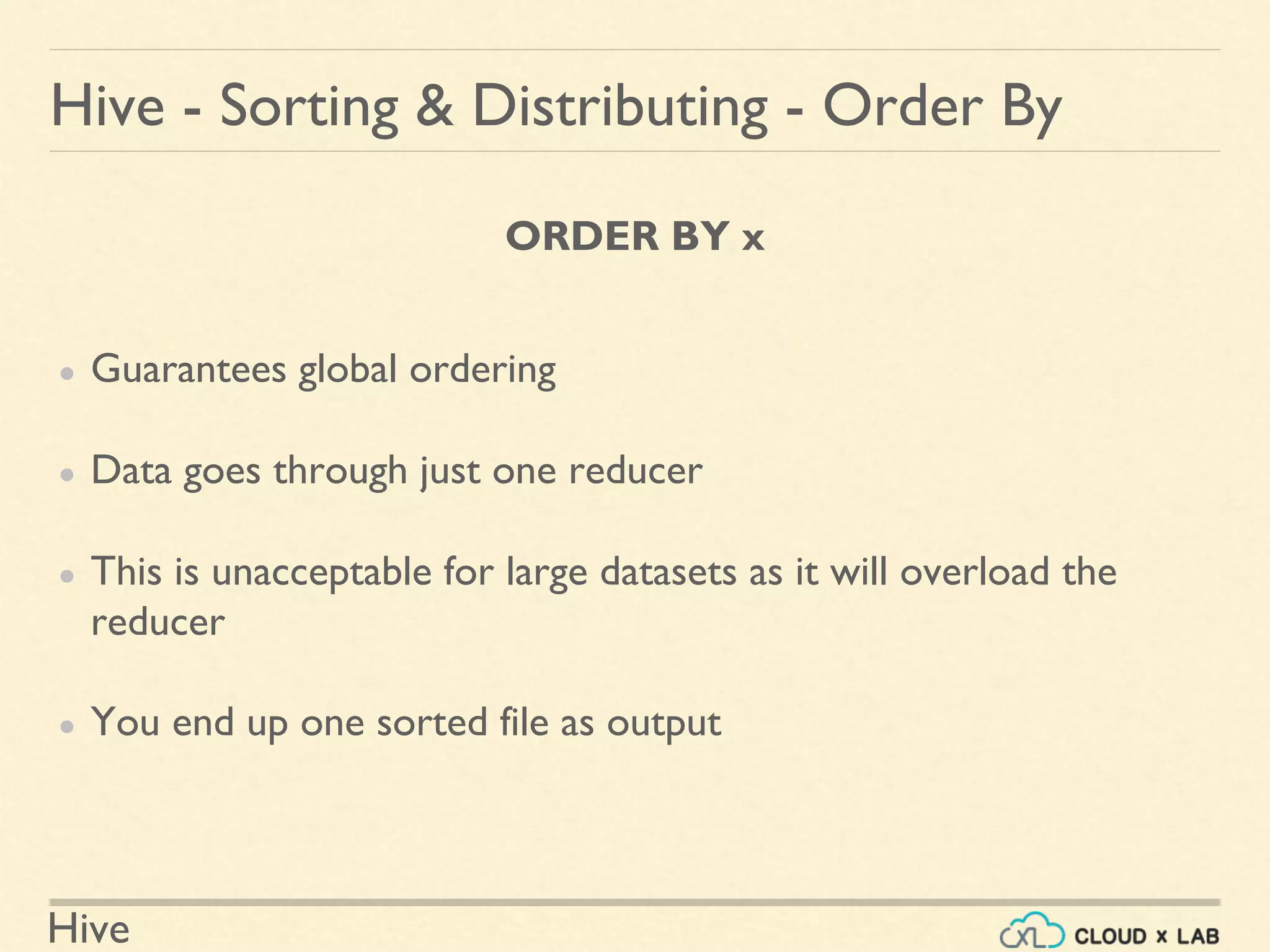 Hive
ORDER BY x
● Guarantees global ordering
● Data goes through just one reducer
● This is unacceptable for large datasets as it will overload the
reducer
● You end up one sorted file as output
Hive - Sorting & Distributing - Order By
 