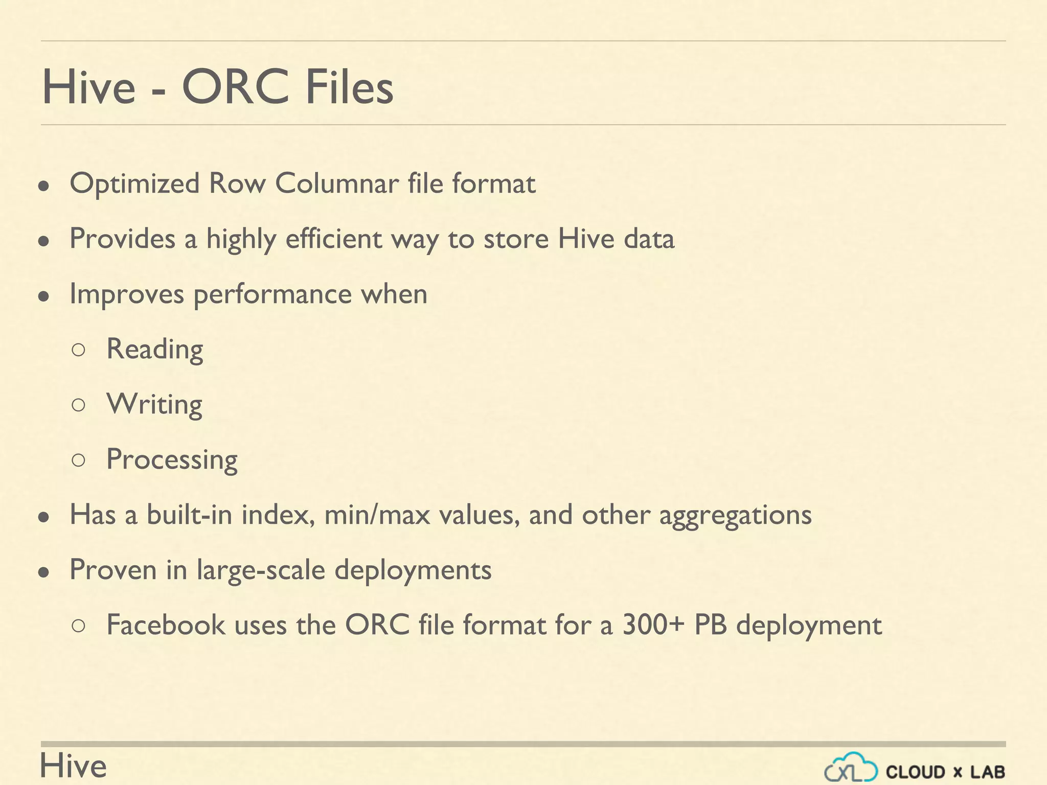 Hive
● Optimized Row Columnar file format
● Provides a highly efficient way to store Hive data
● Improves performance when
○ Reading
○ Writing
○ Processing
● Has a built-in index, min/max values, and other aggregations
● Proven in large-scale deployments
○ Facebook uses the ORC file format for a 300+ PB deployment
Hive - ORC Files
 