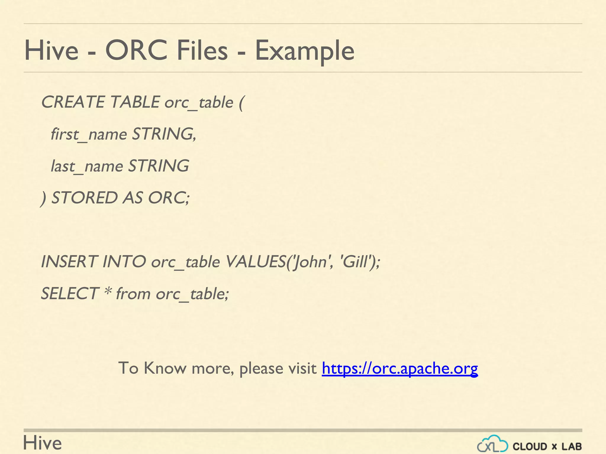 Hive
Hive - ORC Files - Example
CREATE TABLE orc_table (
first_name STRING,
last_name STRING
) STORED AS ORC;
INSERT INTO orc_table VALUES('John', 'Gill');
SELECT * from orc_table;
To Know more, please visit https://orc.apache.org
 