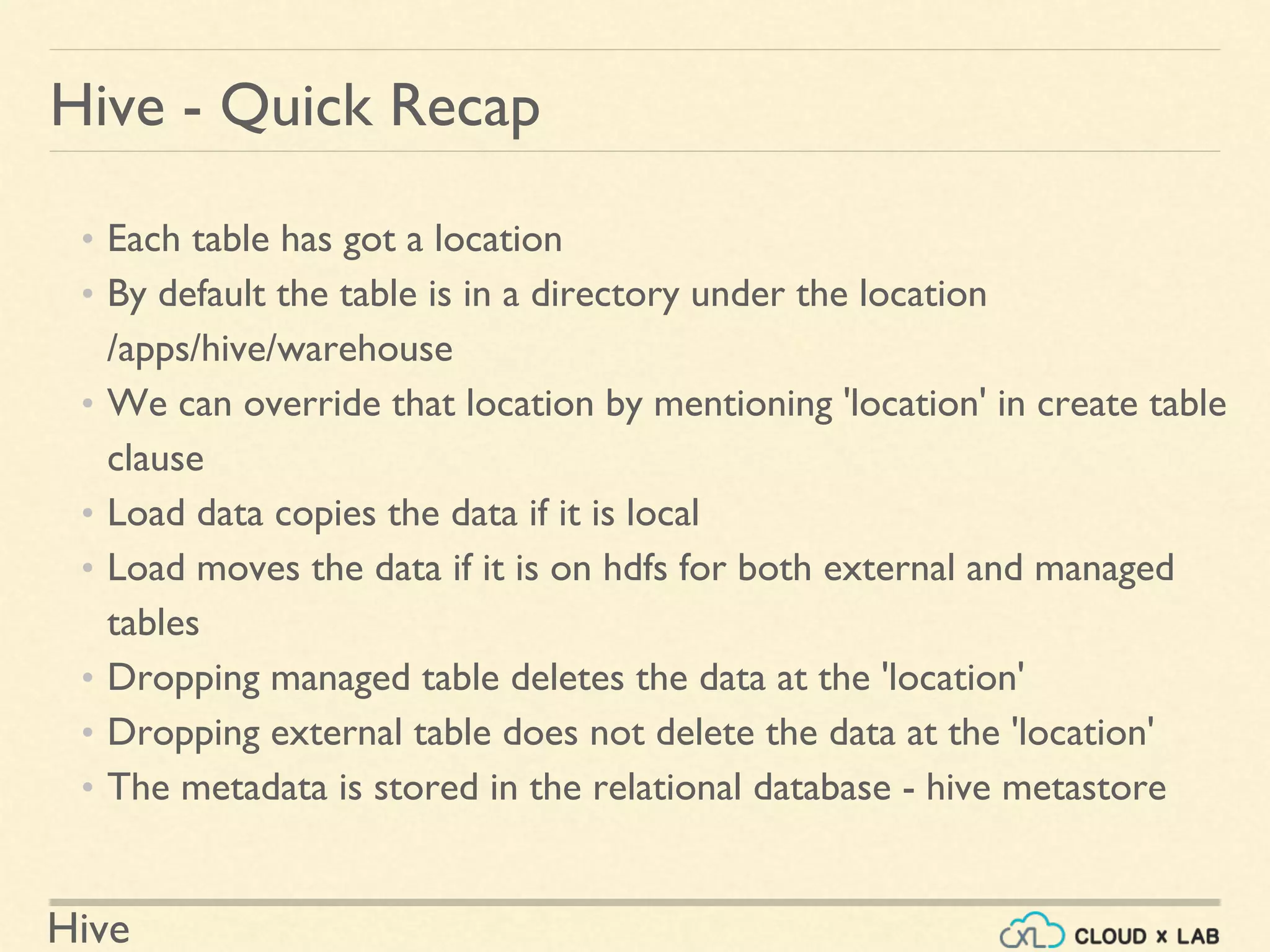 Hive
Hive - Quick Recap
• Each table has got a location
• By default the table is in a directory under the location
/apps/hive/warehouse
• We can override that location by mentioning 'location' in create table
clause
• Load data copies the data if it is local
• Load moves the data if it is on hdfs for both external and managed
tables
• Dropping managed table deletes the data at the 'location'
• Dropping external table does not delete the data at the 'location'
• The metadata is stored in the relational database - hive metastore
 