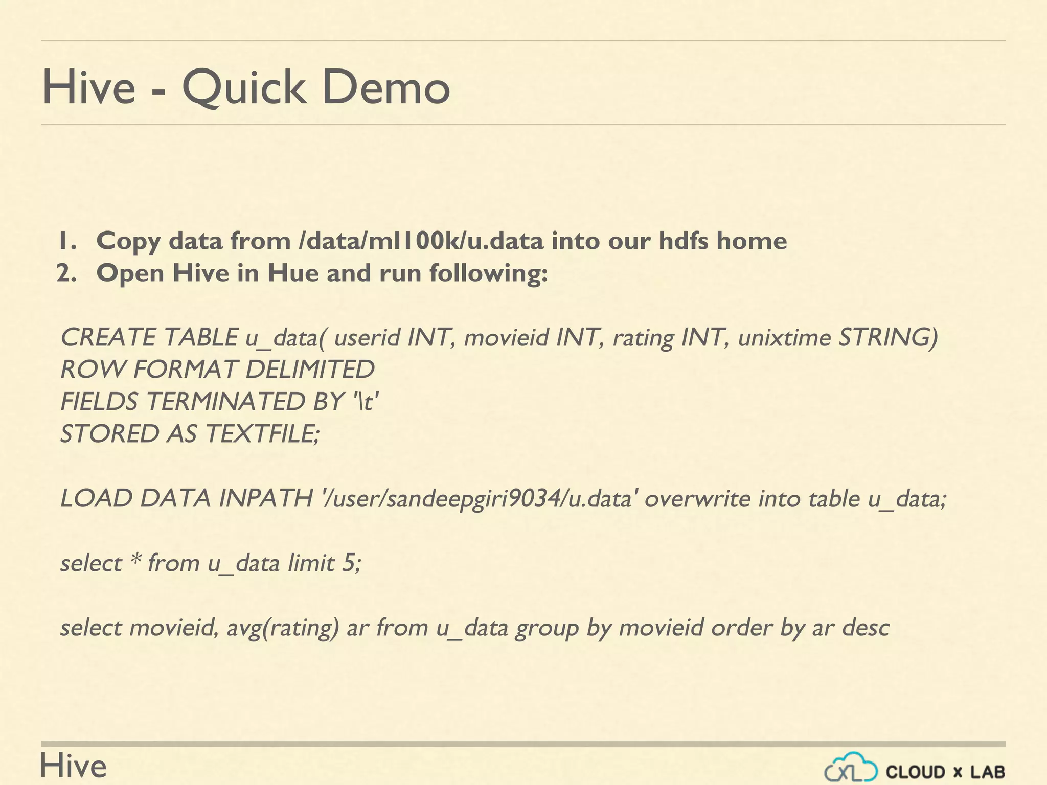 Hive
1. Copy data from /data/ml100k/u.data into our hdfs home
2. Open Hive in Hue and run following:
CREATE TABLE u_data( userid INT, movieid INT, rating INT, unixtime STRING)
ROW FORMAT DELIMITED
FIELDS TERMINATED BY 't'
STORED AS TEXTFILE;
LOAD DATA INPATH '/user/sandeepgiri9034/u.data' overwrite into table u_data;
select * from u_data limit 5;
select movieid, avg(rating) ar from u_data group by movieid order by ar desc
Hive - Quick Demo
 