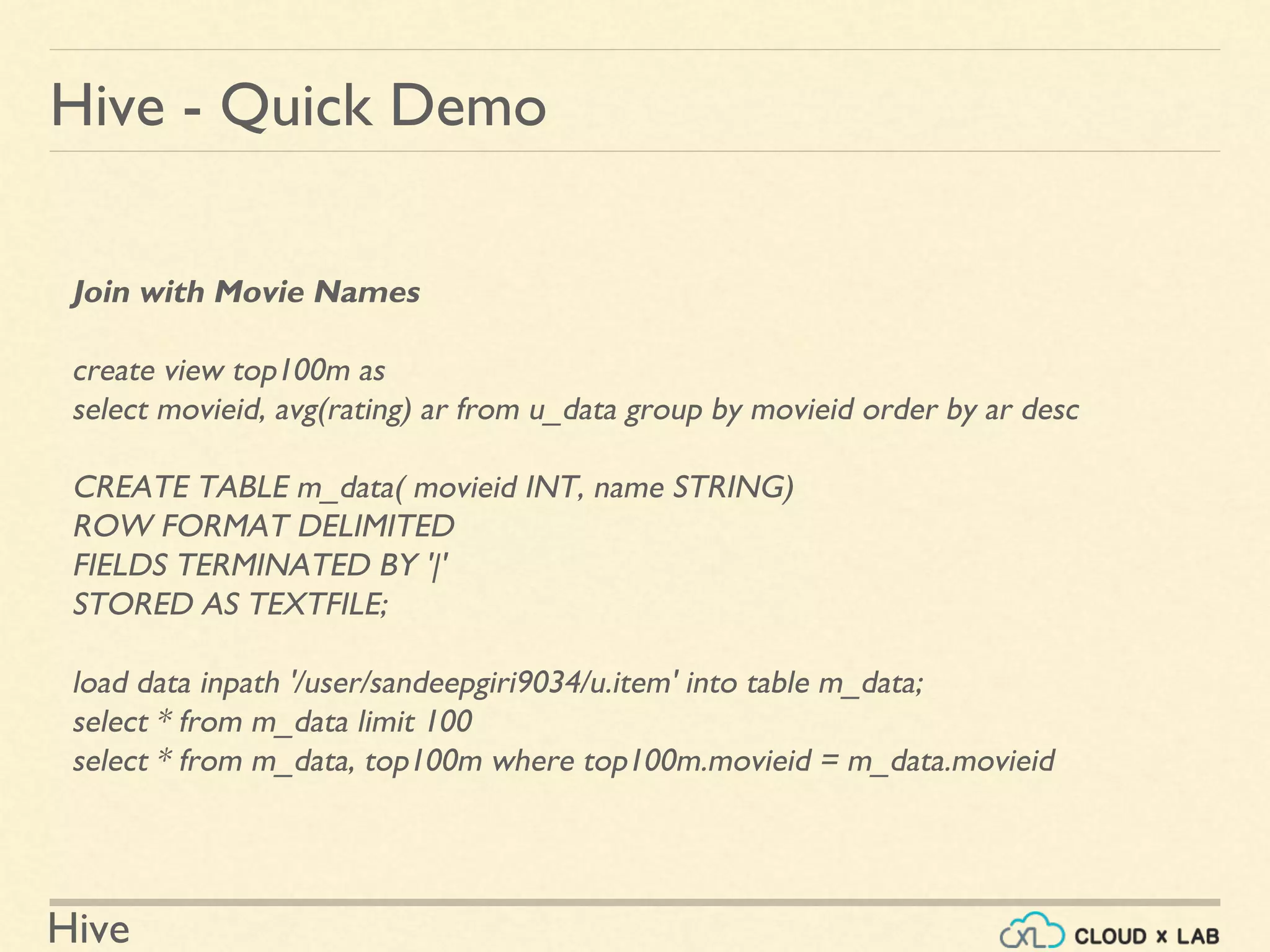 Hive
Hive - Quick Demo
Join with Movie Names
create view top100m as
select movieid, avg(rating) ar from u_data group by movieid order by ar desc
CREATE TABLE m_data( movieid INT, name STRING)
ROW FORMAT DELIMITED
FIELDS TERMINATED BY '|'
STORED AS TEXTFILE;
load data inpath '/user/sandeepgiri9034/u.item' into table m_data;
select * from m_data limit 100
select * from m_data, top100m where top100m.movieid = m_data.movieid
 