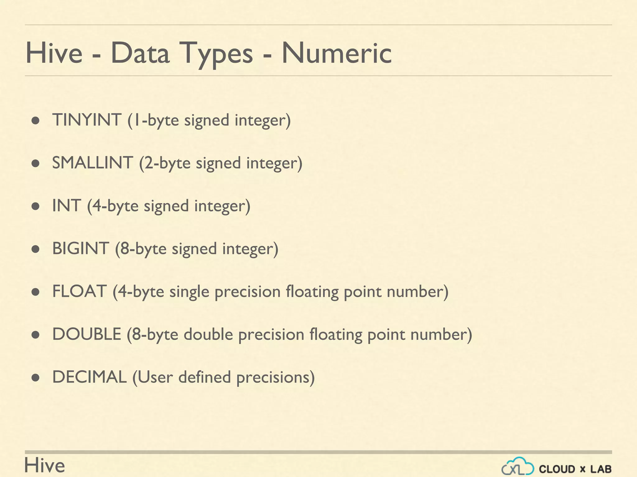 Hive
Hive - Data Types - Numeric
● TINYINT (1-byte signed integer)
● SMALLINT (2-byte signed integer)
● INT (4-byte signed integer)
● BIGINT (8-byte signed integer)
● FLOAT (4-byte single precision floating point number)
● DOUBLE (8-byte double precision floating point number)
● DECIMAL (User defined precisions)
 