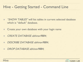 Hive
Hive - Getting Started - Command Line
● “SHOW TABLES” will list tables in current selected database
which is “default” database.
● Create your own database with your login name
● CREATE DATABASE abhinav9884;
● DESCRIBE DATABASE abhinav9884;
● DROP DATABASE abhinav9884;
 