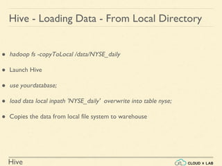 Hive
Hive - Loading Data - From Local Directory
● hadoop fs -copyToLocal /data/NYSE_daily
● Launch Hive
● use yourdatabase;
● load data local inpath 'NYSE_daily' overwrite into table nyse;
● Copies the data from local file system to warehouse
 