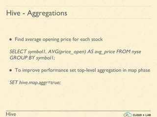 Hive
● Find average opening price for each stock
SELECT symbol1, AVG(price_open) AS avg_price FROM nyse
GROUP BY symbol1;
● To improve performance set top-level aggregation in map phase
SET hive.map.aggr=true;
Hive - Aggregations
 