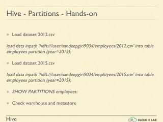 Hive
● Load dataset 2012.csv
load data inpath 'hdfs:///user/sandeepgiri9034/employees/2012.csv' into table
employees partition (year=2012);
● Load dataset 2015.csv
load data inpath 'hdfs:///user/sandeepgiri9034/employees/2015.csv' into table
employees partition (year=2015);
● SHOW PARTITIONS employees;
● Check warehouse and metastore
Hive - Partitions - Hands-on
 