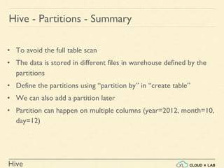 Hive
• To avoid the full table scan
• The data is stored in different files in warehouse defined by the
partitions
• Define the partitions using “partition by” in “create table”
• We can also add a partition later
• Partition can happen on multiple columns (year=2012, month=10,
day=12)
Hive - Partitions - Summary
 