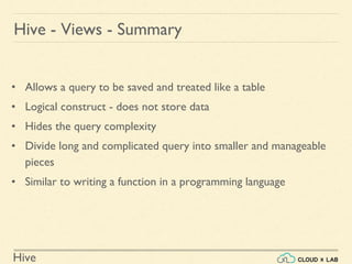 Hive
• Allows a query to be saved and treated like a table
• Logical construct - does not store data
• Hides the query complexity
• Divide long and complicated query into smaller and manageable
pieces
• Similar to writing a function in a programming language
Hive - Views - Summary
 