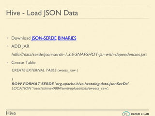 Hive
Hive - Load JSON Data
• Download JSON-SERDE BINARIES
• ADD JAR
hdfs:///data/serde/json-serde-1.3.6-SNAPSHOT-jar-with-dependencies.jar;
• Create Table
CREATE EXTERNAL TABLE tweets_raw (
)
ROW FORMAT SERDE 'org.apache.hive.hcatalog.data.JsonSerDe'
LOCATION '/user/abhinav9884/senti/upload/data/tweets_raw';
 