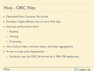 Hive
● Optimized Row Columnar file format
● Provides a highly efficient way to store Hive data
● Improves performance when
○ Reading
○ Writing
○ Processing
● Has a built-in index, min/max values, and other aggregations
● Proven in large-scale deployments
○ Facebook uses the ORC file format for a 300+ PB deployment
Hive - ORC Files
 