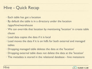 Hive
Hive - Quick Recap
• Each table has got a location
• By default the table is in a directory under the location
/apps/hive/warehouse
• We can override that location by mentioning 'location' in create table
clause
• Load data copies the data if it is local
• Load moves the data if it is on hdfs for both external and managed
tables
• Dropping managed table deletes the data at the 'location'
• Dropping external table does not delete the data at the 'location'
• The metadata is stored in the relational database - hive metastore
 