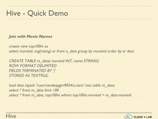 Hive
Hive - Quick Demo
Join with Movie Names
create view top100m as
select movieid, avg(rating) ar from u_data group by movieid order by ar desc
CREATE TABLE m_data( movieid INT, name STRING)
ROW FORMAT DELIMITED
FIELDS TERMINATED BY '|'
STORED AS TEXTFILE;
load data inpath '/user/sandeepgiri9034/u.item' into table m_data;
select * from m_data limit 100
select * from m_data, top100m where top100m.movieid = m_data.movieid
 
