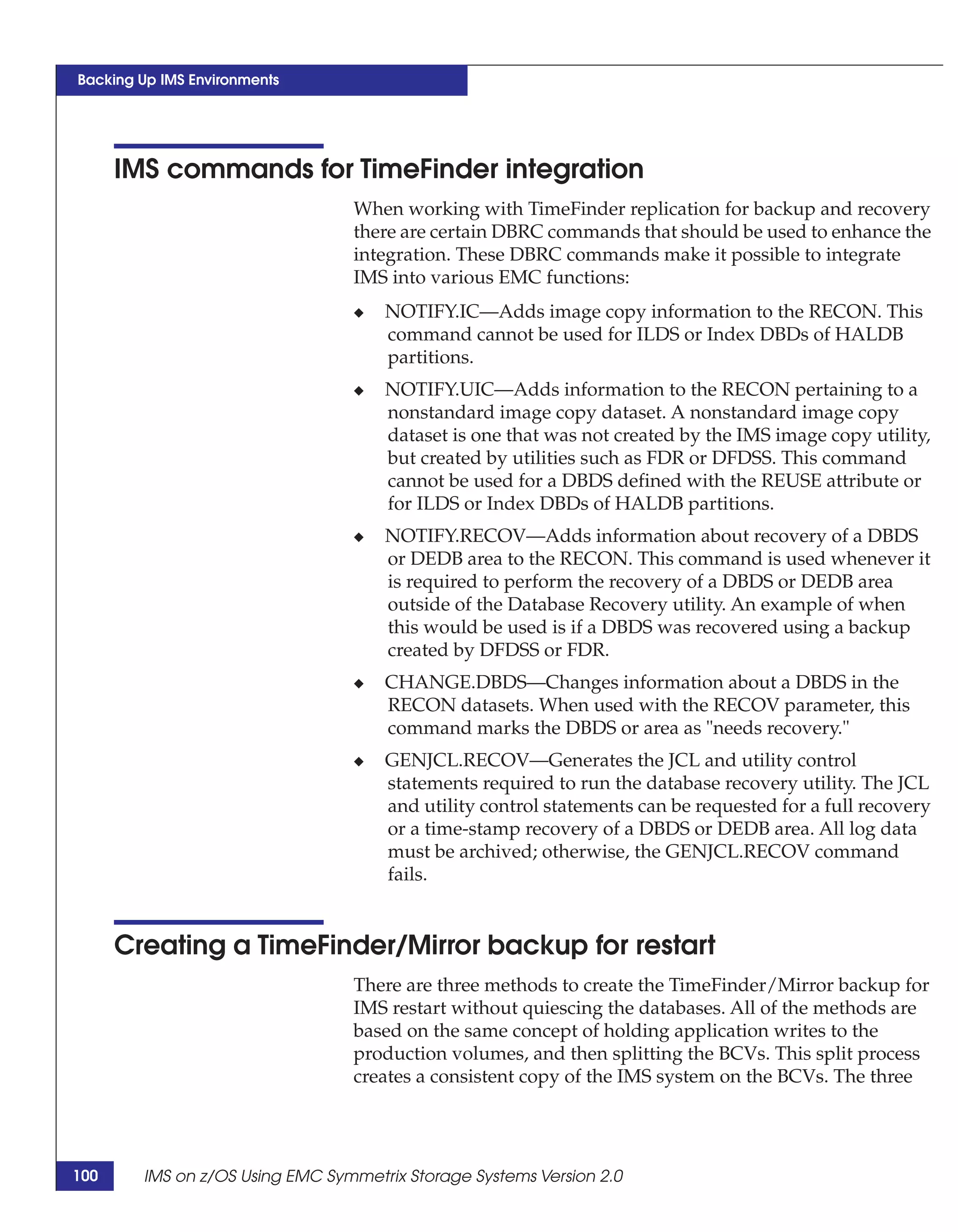 Backing Up IMS Environments




      IMS commands for TimeFinder integration
                                 When working with TimeFinder replication for backup and recovery
                                 there are certain DBRC commands that should be used to enhance the
                                 integration. These DBRC commands make it possible to integrate
                                 IMS into various EMC functions:
                                 ◆   NOTIFY.IC—Adds image copy information to the RECON. This
                                     command cannot be used for ILDS or Index DBDs of HALDB
                                     partitions.
                                 ◆   NOTIFY.UIC—Adds information to the RECON pertaining to a
                                     nonstandard image copy dataset. A nonstandard image copy
                                     dataset is one that was not created by the IMS image copy utility,
                                     but created by utilities such as FDR or DFDSS. This command
                                     cannot be used for a DBDS defined with the REUSE attribute or
                                     for ILDS or Index DBDs of HALDB partitions.
                                 ◆   NOTIFY.RECOV—Adds information about recovery of a DBDS
                                     or DEDB area to the RECON. This command is used whenever it
                                     is required to perform the recovery of a DBDS or DEDB area
                                     outside of the Database Recovery utility. An example of when
                                     this would be used is if a DBDS was recovered using a backup
                                     created by DFDSS or FDR.
                                 ◆   CHANGE.DBDS—Changes information about a DBDS in the
                                     RECON datasets. When used with the RECOV parameter, this
                                     command marks the DBDS or area as "needs recovery."
                                 ◆   GENJCL.RECOV—Generates the JCL and utility control
                                     statements required to run the database recovery utility. The JCL
                                     and utility control statements can be requested for a full recovery
                                     or a time-stamp recovery of a DBDS or DEDB area. All log data
                                     must be archived; otherwise, the GENJCL.RECOV command
                                     fails.


      Creating a TimeFinder/Mirror backup for restart
                                 There are three methods to create the TimeFinder/Mirror backup for
                                 IMS restart without quiescing the databases. All of the methods are
                                 based on the same concept of holding application writes to the
                                 production volumes, and then splitting the BCVs. This split process
                                 creates a consistent copy of the IMS system on the BCVs. The three




100     IMS on z/OS Using EMC Symmetrix Storage Systems Version 2.0
 