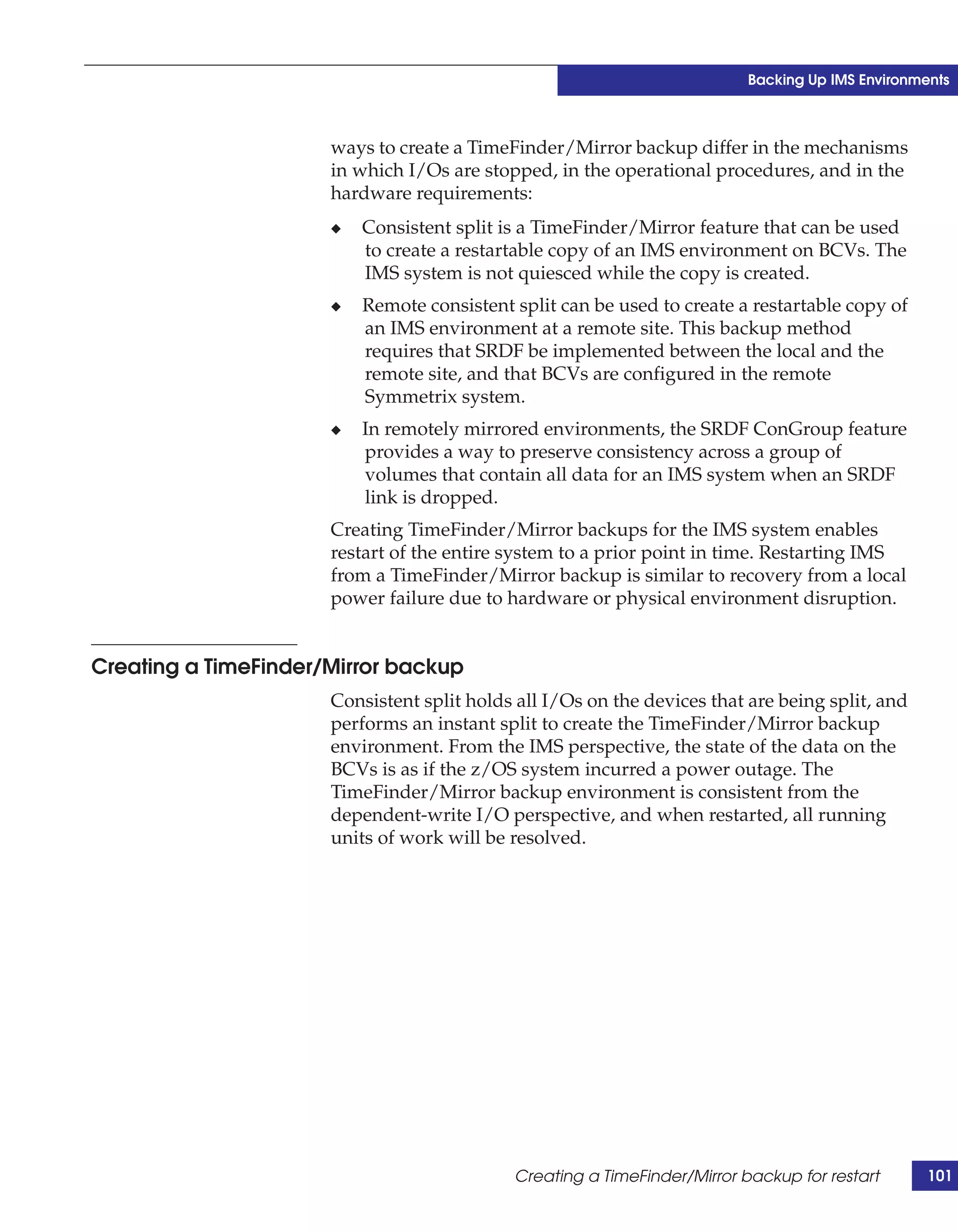 Backing Up IMS Environments



                      ways to create a TimeFinder/Mirror backup differ in the mechanisms
                      in which I/Os are stopped, in the operational procedures, and in the
                      hardware requirements:
                      ◆   Consistent split is a TimeFinder/Mirror feature that can be used
                          to create a restartable copy of an IMS environment on BCVs. The
                          IMS system is not quiesced while the copy is created.
                      ◆   Remote consistent split can be used to create a restartable copy of
                          an IMS environment at a remote site. This backup method
                          requires that SRDF be implemented between the local and the
                          remote site, and that BCVs are configured in the remote
                          Symmetrix system.
                      ◆   In remotely mirrored environments, the SRDF ConGroup feature
                          provides a way to preserve consistency across a group of
                          volumes that contain all data for an IMS system when an SRDF
                          link is dropped.
                      Creating TimeFinder/Mirror backups for the IMS system enables
                      restart of the entire system to a prior point in time. Restarting IMS
                      from a TimeFinder/Mirror backup is similar to recovery from a local
                      power failure due to hardware or physical environment disruption.


Creating a TimeFinder/Mirror backup
                      Consistent split holds all I/Os on the devices that are being split, and
                      performs an instant split to create the TimeFinder/Mirror backup
                      environment. From the IMS perspective, the state of the data on the
                      BCVs is as if the z/OS system incurred a power outage. The
                      TimeFinder/Mirror backup environment is consistent from the
                      dependent-write I/O perspective, and when restarted, all running
                      units of work will be resolved.




                                            Creating a TimeFinder/Mirror backup for restart       101
 