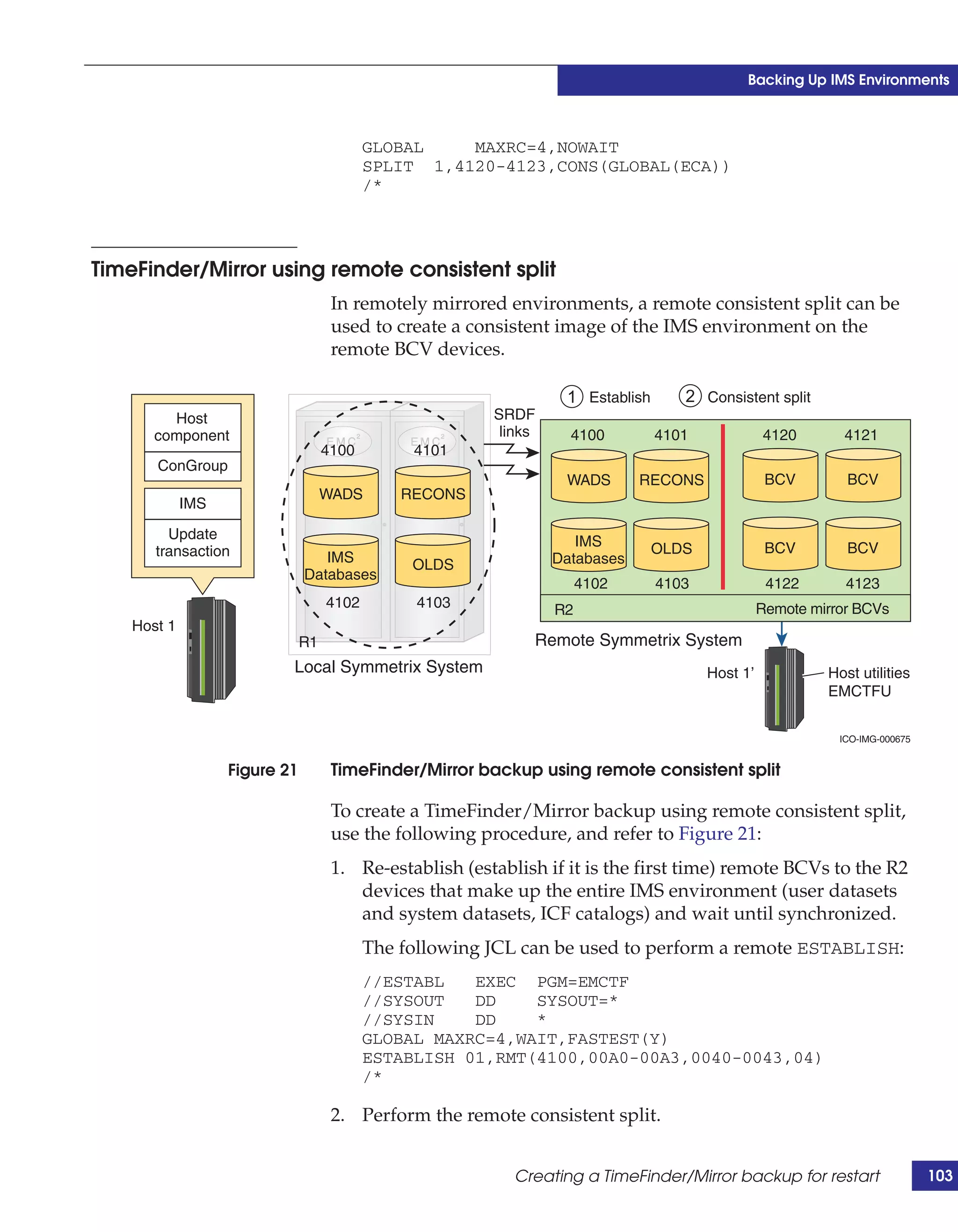 Backing Up IMS Environments



                                           GLOBAL    MAXRC=4,NOWAIT
                                           SPLIT 1,4120-4123,CONS(GLOBAL(ECA))
                                           /*




TimeFinder/Mirror using remote consistent split
                                     In remotely mirrored environments, a remote consistent split can be
                                     used to create a consistent image of the IMS environment on the
                                     remote BCV devices.

                                                                   1 Establish      2 Consistent split
         Host                                            SRDF
       component                                          links     4100         4101             4120       4121
                                    4100        4101
       ConGroup
                                                                   WADS       RECONS               BCV        BCV
                                    WADS       RECONS
             IMS

         Update                                                      IMS
       transaction                                                               OLDS              BCV        BCV
                                  IMS           OLDS              Databases
                               Databases
                                                                       4102      4103              4122       4123
                                    4102         4103             R2                              Remote mirror BCVs
    Host 1
                               R1                             Remote Symmetrix System
                           Local Symmetrix System                                       Host 1’            Host utilities
                                                                                                           EMCTFU


                                                                                                             ICO-IMG-000675


                   Figure 21         TimeFinder/Mirror backup using remote consistent split

                                     To create a TimeFinder/Mirror backup using remote consistent split,
                                     use the following procedure, and refer to Figure 21:
                                     1. Re-establish (establish if it is the first time) remote BCVs to the R2
                                        devices that make up the entire IMS environment (user datasets
                                        and system datasets, ICF catalogs) and wait until synchronized.
                                           The following JCL can be used to perform a remote ESTABLISH:
                                           //ESTABL   EXEC PGM=EMCTF
                                           //SYSOUT   DD    SYSOUT=*
                                           //SYSIN    DD    *
                                           GLOBAL MAXRC=4,WAIT,FASTEST(Y)
                                           ESTABLISH 01,RMT(4100,00A0-00A3,0040-0043,04)
                                           /*

                                     2. Perform the remote consistent split.


                                                            Creating a TimeFinder/Mirror backup for restart                   103
 