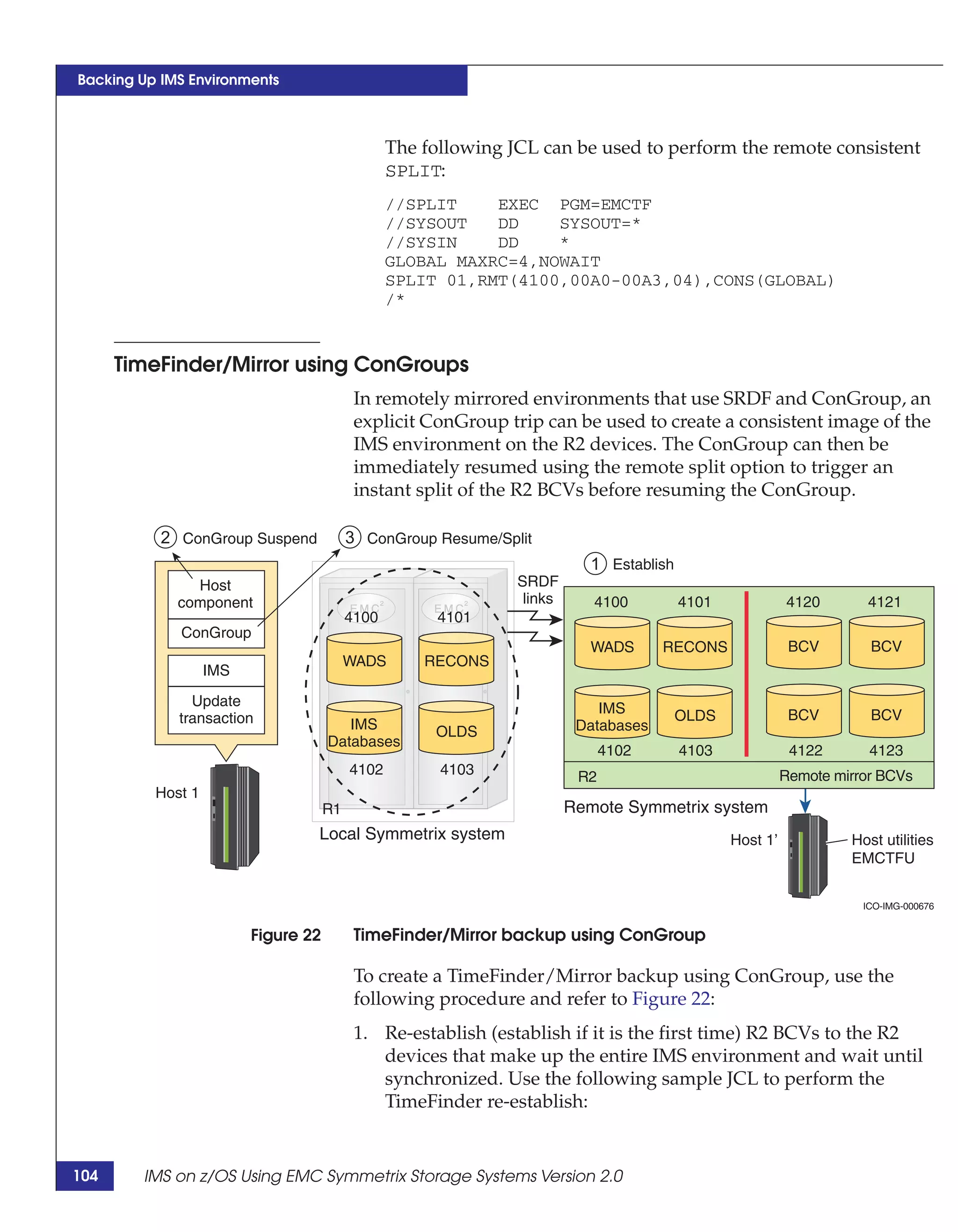 Backing Up IMS Environments



                                                 The following JCL can be used to perform the remote consistent
                                                 SPLIT:
                                                 //SPLIT    EXEC PGM=EMCTF
                                                 //SYSOUT   DD    SYSOUT=*
                                                 //SYSIN    DD    *
                                                 GLOBAL MAXRC=4,NOWAIT
                                                 SPLIT 01,RMT(4100,00A0-00A3,04),CONS(GLOBAL)
                                                 /*


      TimeFinder/Mirror using ConGroups
                                           In remotely mirrored environments that use SRDF and ConGroup, an
                                           explicit ConGroup trip can be used to create a consistent image of the
                                           IMS environment on the R2 devices. The ConGroup can then be
                                           immediately resumed using the remote split option to trigger an
                                           instant split of the R2 BCVs before resuming the ConGroup.

           2 ConGroup Suspend             3 ConGroup Resume/Split
                                                                            1 Establish
               Host                                             SRDF
             component                                           links      4100          4101             4120       4121
                                          4100         4101
             ConGroup
                                                                            WADS      RECONS                BCV        BCV
                                          WADS       RECONS
                   IMS

               Update                                                        IMS
             transaction                                                                  OLDS              BCV        BCV
                                        IMS           OLDS                Databases
                                     Databases
                                                                               4102       4103              4122       4123
                                          4102         4103               R2                               Remote mirror BCVs
          Host 1
                                     R1                                  Remote Symmetrix system
                                 Local Symmetrix system                                          Host 1’            Host utilities
                                                                                                                    EMCTFU


                                                                                                                      ICO-IMG-000676


                         Figure 22         TimeFinder/Mirror backup using ConGroup

                                           To create a TimeFinder/Mirror backup using ConGroup, use the
                                           following procedure and refer to Figure 22:
                                           1. Re-establish (establish if it is the first time) R2 BCVs to the R2
                                              devices that make up the entire IMS environment and wait until
                                              synchronized. Use the following sample JCL to perform the
                                              TimeFinder re-establish:


104     IMS on z/OS Using EMC Symmetrix Storage Systems Version 2.0
 