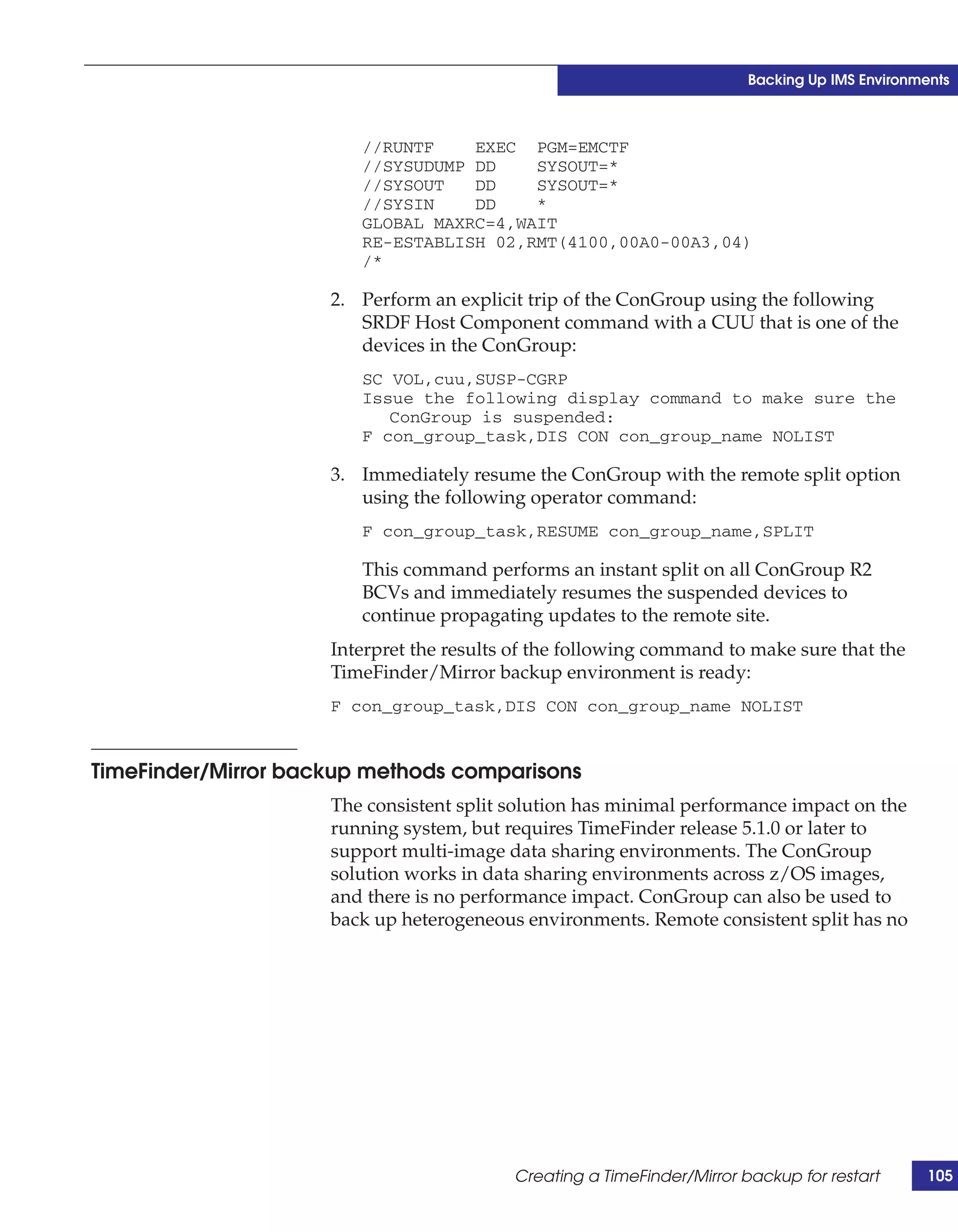 Backing Up IMS Environments



                        //RUNTF    EXEC PGM=EMCTF
                        //SYSUDUMP DD    SYSOUT=*
                        //SYSOUT   DD    SYSOUT=*
                        //SYSIN    DD    *
                        GLOBAL MAXRC=4,WAIT
                        RE-ESTABLISH 02,RMT(4100,00A0-00A3,04)
                        /*

                     2. Perform an explicit trip of the ConGroup using the following
                        SRDF Host Component command with a CUU that is one of the
                        devices in the ConGroup:
                        SC VOL,cuu,SUSP-CGRP
                        Issue the following display command to make sure the
                           ConGroup is suspended:
                        F con_group_task,DIS CON con_group_name NOLIST

                     3. Immediately resume the ConGroup with the remote split option
                        using the following operator command:
                        F con_group_task,RESUME con_group_name,SPLIT

                        This command performs an instant split on all ConGroup R2
                        BCVs and immediately resumes the suspended devices to
                        continue propagating updates to the remote site.
                     Interpret the results of the following command to make sure that the
                     TimeFinder/Mirror backup environment is ready:
                     F con_group_task,DIS CON con_group_name NOLIST


TimeFinder/Mirror backup methods comparisons
                     The consistent split solution has minimal performance impact on the
                     running system, but requires TimeFinder release 5.1.0 or later to
                     support multi-image data sharing environments. The ConGroup
                     solution works in data sharing environments across z/OS images,
                     and there is no performance impact. ConGroup can also be used to
                     back up heterogeneous environments. Remote consistent split has no




                                          Creating a TimeFinder/Mirror backup for restart       105
 