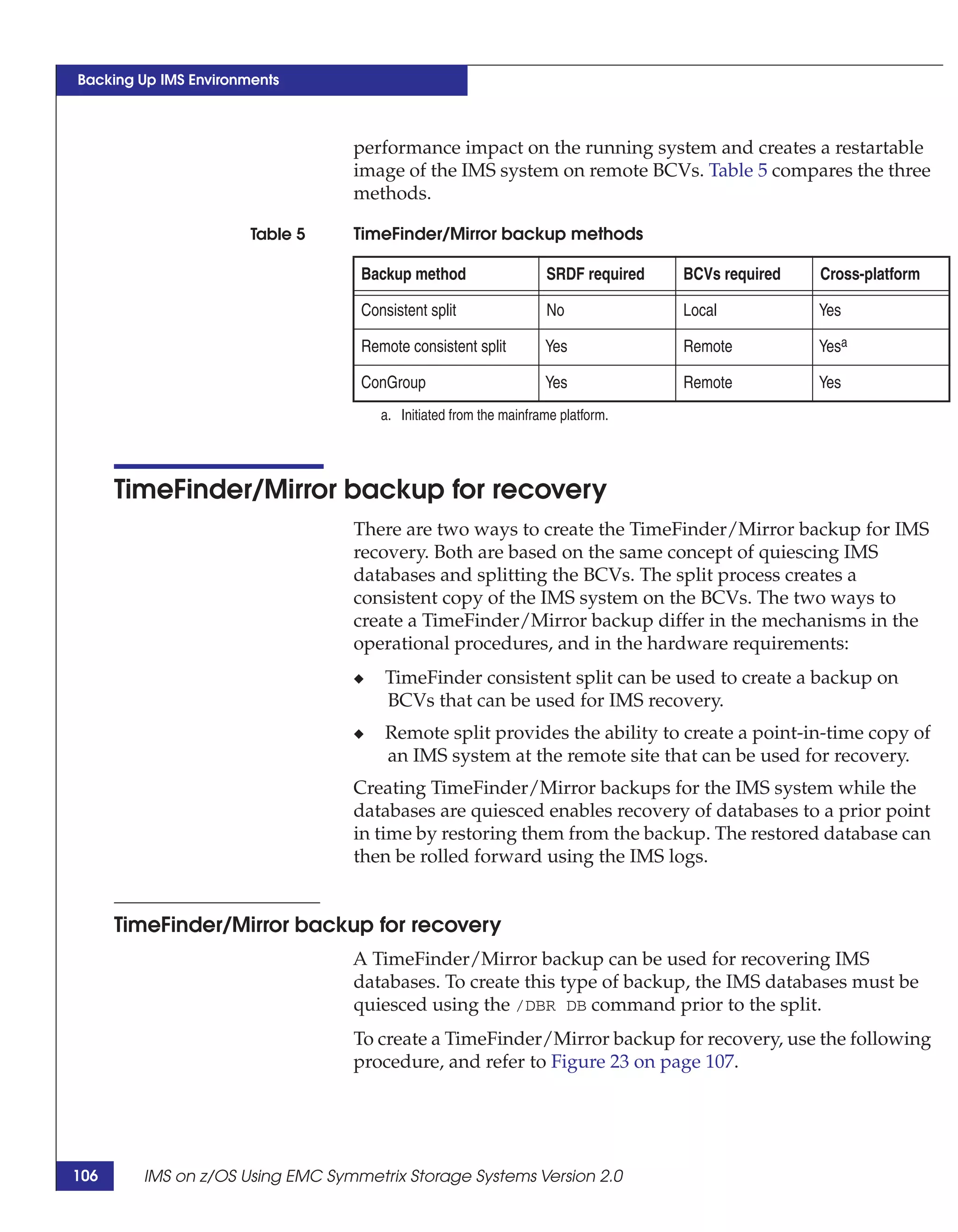 Backing Up IMS Environments



                                 performance impact on the running system and creates a restartable
                                 image of the IMS system on remote BCVs. Table 5 compares the three
                                 methods.

                       Table 5   TimeFinder/Mirror backup methods

                                  Backup method                   SRDF required   BCVs required   Cross-platform

                                  Consistent split                No              Local           Yes

                                  Remote consistent split         Yes             Remote          Yesa

                                  ConGroup                        Yes             Remote          Yes
                                     a. Initiated from the mainframe platform.




      TimeFinder/Mirror backup for recovery
                                 There are two ways to create the TimeFinder/Mirror backup for IMS
                                 recovery. Both are based on the same concept of quiescing IMS
                                 databases and splitting the BCVs. The split process creates a
                                 consistent copy of the IMS system on the BCVs. The two ways to
                                 create a TimeFinder/Mirror backup differ in the mechanisms in the
                                 operational procedures, and in the hardware requirements:
                                 ◆    TimeFinder consistent split can be used to create a backup on
                                      BCVs that can be used for IMS recovery.
                                 ◆    Remote split provides the ability to create a point-in-time copy of
                                      an IMS system at the remote site that can be used for recovery.
                                 Creating TimeFinder/Mirror backups for the IMS system while the
                                 databases are quiesced enables recovery of databases to a prior point
                                 in time by restoring them from the backup. The restored database can
                                 then be rolled forward using the IMS logs.


      TimeFinder/Mirror backup for recovery
                                 A TimeFinder/Mirror backup can be used for recovering IMS
                                 databases. To create this type of backup, the IMS databases must be
                                 quiesced using the /DBR DB command prior to the split.
                                 To create a TimeFinder/Mirror backup for recovery, use the following
                                 procedure, and refer to Figure 23 on page 107.




106     IMS on z/OS Using EMC Symmetrix Storage Systems Version 2.0
 
