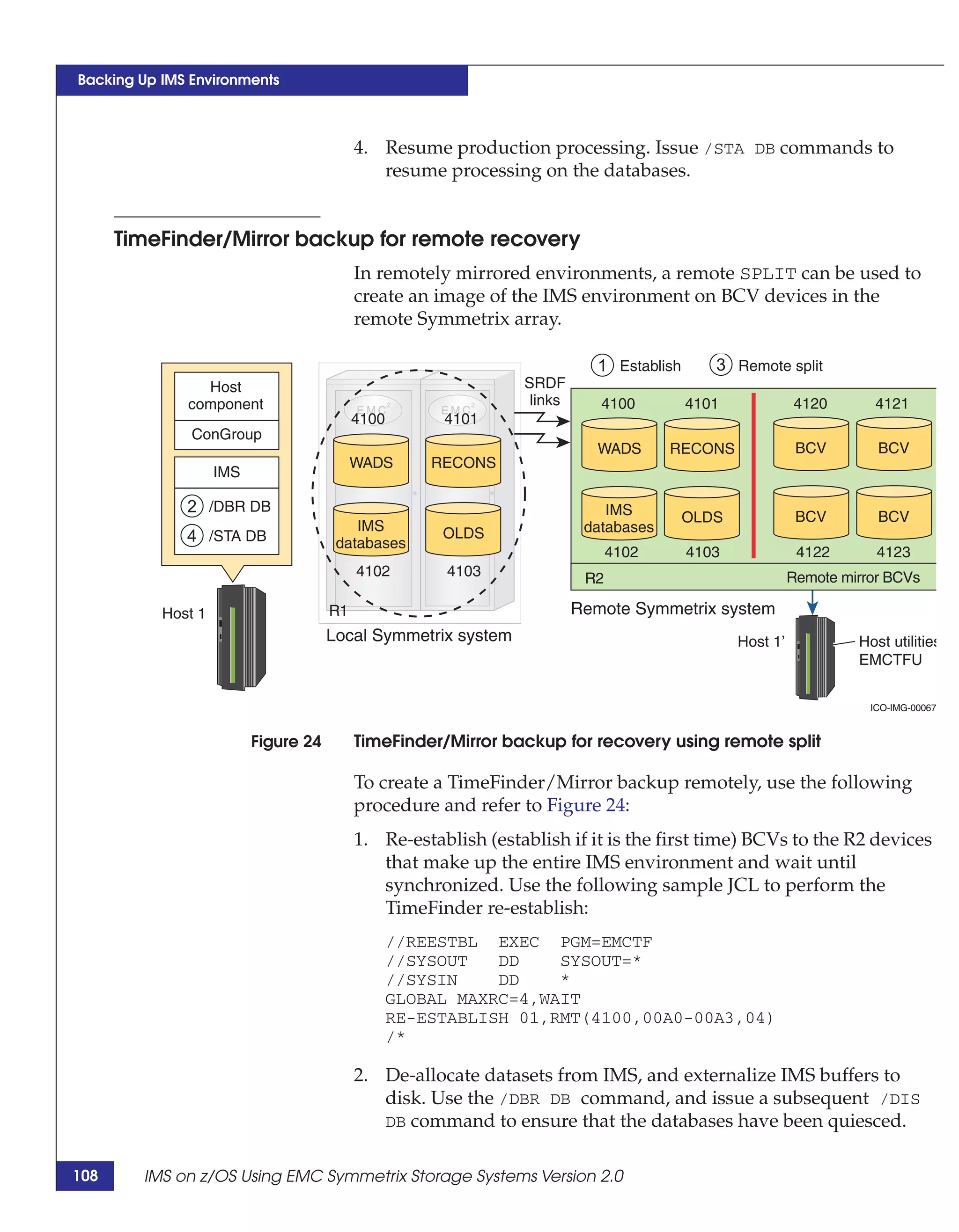 Backing Up IMS Environments



                                           4. Resume production processing. Issue /STA DB commands to
                                              resume processing on the databases.


      TimeFinder/Mirror backup for remote recovery
                                           In remotely mirrored environments, a remote SPLIT can be used to
                                           create an image of the IMS environment on BCV devices in the
                                           remote Symmetrix array.

                                                                            1 Establish      3 Remote split
                Host                                            SRDF
              component                                          links      4100          4101             4120       4121
                                           4100        4101
               ConGroup
                                                                            WADS      RECONS                BCV        BCV
                                           WADS       RECONS
                    IMS

              2 /DBR DB                                                      IMS          OLDS              BCV        BCV
                                          IMS                             databases
              4 /STA DB                databases
                                                       OLDS
                                                                               4102       4103              4122       4123
                                           4102         4103              R2                               Remote mirror BCVs

           Host 1                     R1                                 Remote Symmetrix system
                                      Local Symmetrix system                                     Host 1’            Host utilities
                                                                                                                    EMCTFU


                                                                                                                      ICO-IMG-00067


                          Figure 24        TimeFinder/Mirror backup for recovery using remote split

                                           To create a TimeFinder/Mirror backup remotely, use the following
                                           procedure and refer to Figure 24:
                                           1. Re-establish (establish if it is the first time) BCVs to the R2 devices
                                              that make up the entire IMS environment and wait until
                                              synchronized. Use the following sample JCL to perform the
                                              TimeFinder re-establish:
                                                  //REESTBL EXEC PGM=EMCTF
                                                  //SYSOUT   DD    SYSOUT=*
                                                  //SYSIN    DD    *
                                                  GLOBAL MAXRC=4,WAIT
                                                  RE-ESTABLISH 01,RMT(4100,00A0-00A3,04)
                                                  /*

                                           2. De-allocate datasets from IMS, and externalize IMS buffers to
                                              disk. Use the /DBR DB command, and issue a subsequent /DIS
                                              DB command to ensure that the databases have been quiesced.


108     IMS on z/OS Using EMC Symmetrix Storage Systems Version 2.0
 