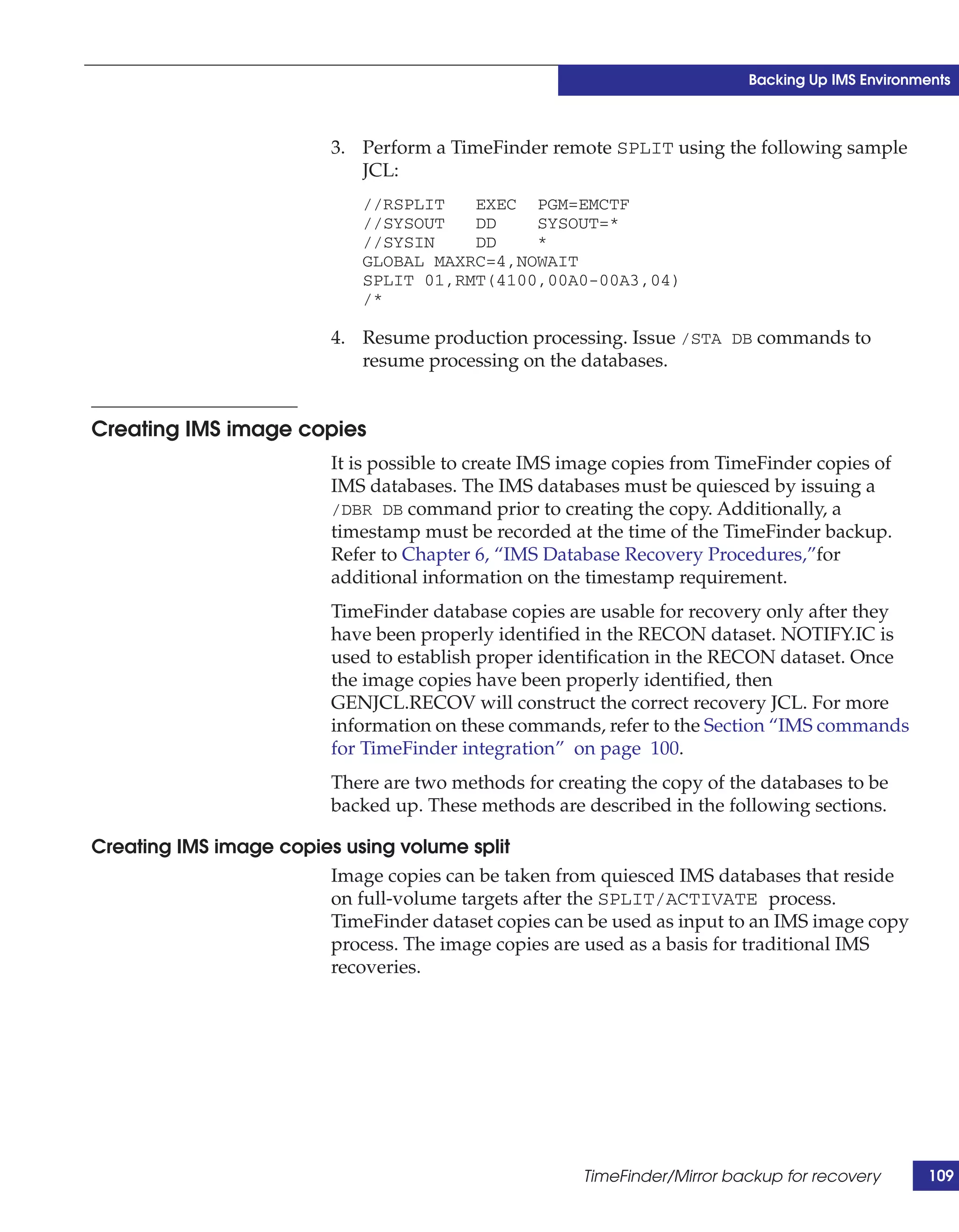 Backing Up IMS Environments



                          3. Perform a TimeFinder remote SPLIT using the following sample
                             JCL:
                              //RSPLIT   EXEC PGM=EMCTF
                              //SYSOUT   DD    SYSOUT=*
                              //SYSIN    DD    *
                              GLOBAL MAXRC=4,NOWAIT
                              SPLIT 01,RMT(4100,00A0-00A3,04)
                              /*

                          4. Resume production processing. Issue /STA DB commands to
                             resume processing on the databases.


Creating IMS image copies
                          It is possible to create IMS image copies from TimeFinder copies of
                          IMS databases. The IMS databases must be quiesced by issuing a
                          /DBR DB command prior to creating the copy. Additionally, a
                          timestamp must be recorded at the time of the TimeFinder backup.
                          Refer to Chapter 6, “IMS Database Recovery Procedures,”for
                          additional information on the timestamp requirement.
                          TimeFinder database copies are usable for recovery only after they
                          have been properly identified in the RECON dataset. NOTIFY.IC is
                          used to establish proper identification in the RECON dataset. Once
                          the image copies have been properly identified, then
                          GENJCL.RECOV will construct the correct recovery JCL. For more
                          information on these commands, refer to the Section “IMS commands
                          for TimeFinder integration” on page 100.
                          There are two methods for creating the copy of the databases to be
                          backed up. These methods are described in the following sections.

Creating IMS image copies using volume split
                        Image copies can be taken from quiesced IMS databases that reside
                        on full-volume targets after the SPLIT/ACTIVATE process.
                        TimeFinder dataset copies can be used as input to an IMS image copy
                        process. The image copies are used as a basis for traditional IMS
                        recoveries.




                                                        TimeFinder/Mirror backup for recovery       109
 
