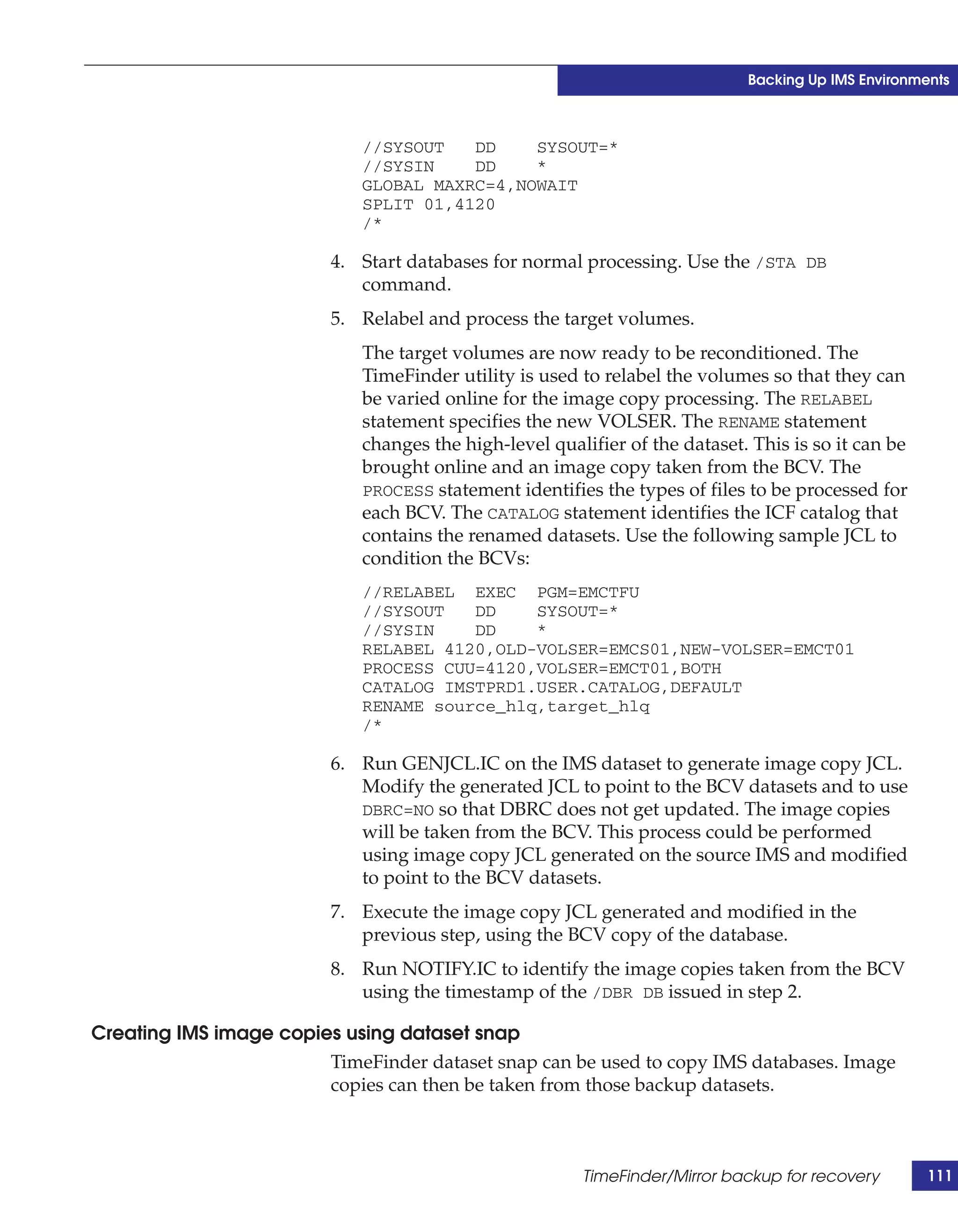 Backing Up IMS Environments



                             //SYSOUT   DD    SYSOUT=*
                             //SYSIN    DD    *
                             GLOBAL MAXRC=4,NOWAIT
                             SPLIT 01,4120
                             /*

                          4. Start databases for normal processing. Use the /STA DB
                             command.
                          5. Relabel and process the target volumes.
                             The target volumes are now ready to be reconditioned. The
                             TimeFinder utility is used to relabel the volumes so that they can
                             be varied online for the image copy processing. The RELABEL
                             statement specifies the new VOLSER. The RENAME statement
                             changes the high-level qualifier of the dataset. This is so it can be
                             brought online and an image copy taken from the BCV. The
                             PROCESS statement identifies the types of files to be processed for
                             each BCV. The CATALOG statement identifies the ICF catalog that
                             contains the renamed datasets. Use the following sample JCL to
                             condition the BCVs:
                             //RELABEL EXEC PGM=EMCTFU
                             //SYSOUT   DD    SYSOUT=*
                             //SYSIN    DD    *
                             RELABEL 4120,OLD-VOLSER=EMCS01,NEW-VOLSER=EMCT01
                             PROCESS CUU=4120,VOLSER=EMCT01,BOTH
                             CATALOG IMSTPRD1.USER.CATALOG,DEFAULT
                             RENAME source_hlq,target_hlq
                             /*

                          6. Run GENJCL.IC on the IMS dataset to generate image copy JCL.
                             Modify the generated JCL to point to the BCV datasets and to use
                             DBRC=NO so that DBRC does not get updated. The image copies
                             will be taken from the BCV. This process could be performed
                             using image copy JCL generated on the source IMS and modified
                             to point to the BCV datasets.
                          7. Execute the image copy JCL generated and modified in the
                             previous step, using the BCV copy of the database.
                          8. Run NOTIFY.IC to identify the image copies taken from the BCV
                             using the timestamp of the /DBR DB issued in step 2.

Creating IMS image copies using dataset snap
                        TimeFinder dataset snap can be used to copy IMS databases. Image
                        copies can then be taken from those backup datasets.



                                                        TimeFinder/Mirror backup for recovery        111
 