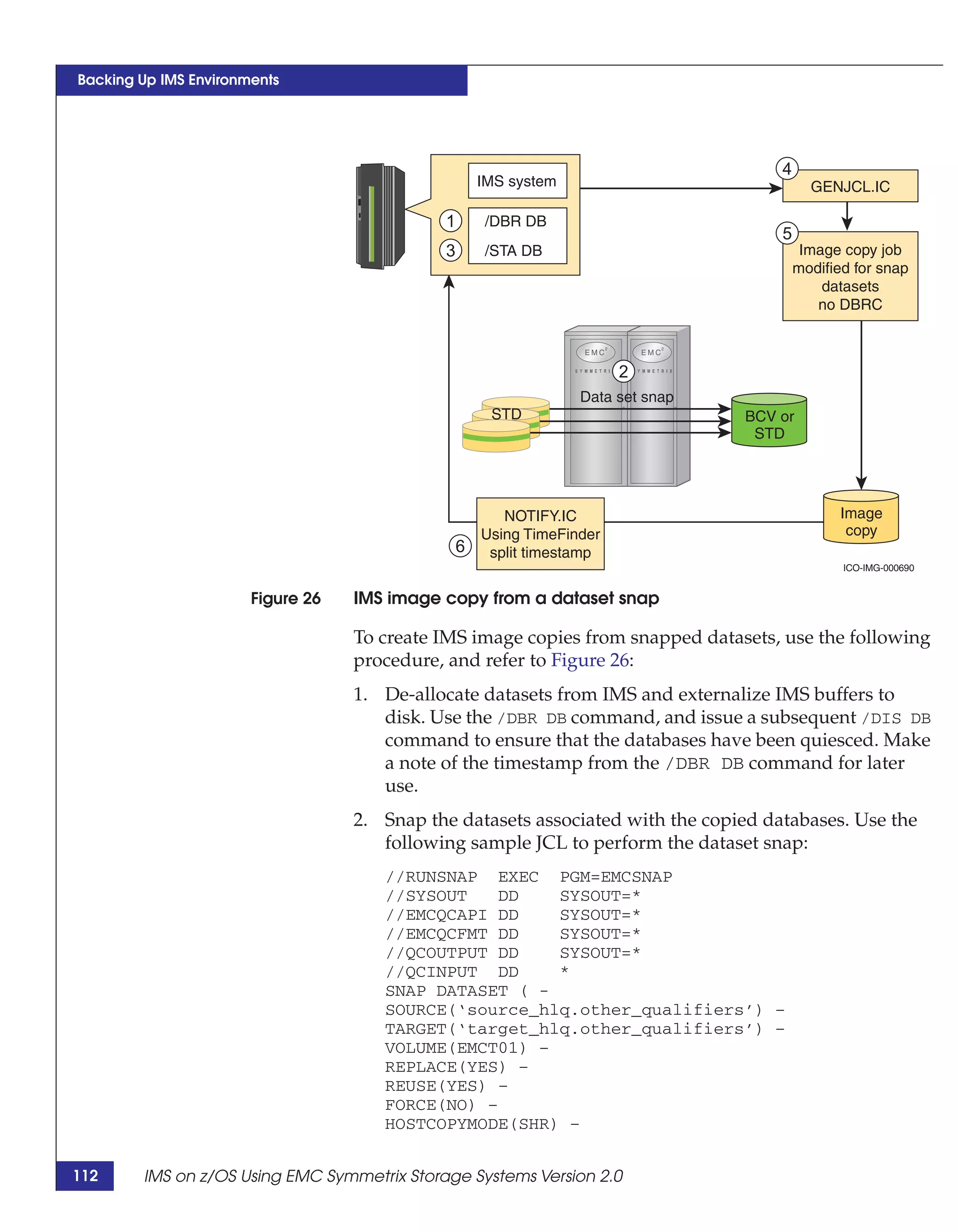 Backing Up IMS Environments




                                                                                      4
                                                     IMS system                             GENJCL.IC

                                             1       /DBR DB
                                                                                      5
                                             3       /STA DB                               Image copy job
                                                                                          modified for snap
                                                                                              datasets
                                                                                             no DBRC



                                                                        2
                                                                  Data set snap
                                                      STD                         BCV or
                                                                                   STD




                                                        NOTIFY.IC                                Image
                                                     Using TimeFinder                             copy
                                                 6    split timestamp
                                                                                                 ICO-IMG-000690


                       Figure 26   IMS image copy from a dataset snap

                                   To create IMS image copies from snapped datasets, use the following
                                   procedure, and refer to Figure 26:
                                   1. De-allocate datasets from IMS and externalize IMS buffers to
                                      disk. Use the /DBR DB command, and issue a subsequent /DIS DB
                                      command to ensure that the databases have been quiesced. Make
                                      a note of the timestamp from the /DBR DB command for later
                                      use.
                                   2. Snap the datasets associated with the copied databases. Use the
                                      following sample JCL to perform the dataset snap:
                                      //RUNSNAP EXEC PGM=EMCSNAP
                                      //SYSOUT    DD   SYSOUT=*
                                      //EMCQCAPI DD    SYSOUT=*
                                      //EMCQCFMT DD    SYSOUT=*
                                      //QCOUTPUT DD    SYSOUT=*
                                      //QCINPUT DD     *
                                      SNAP DATASET ( -
                                      SOURCE(‘source_hlq.other_qualifiers’) –
                                      TARGET(‘target_hlq.other_qualifiers’) –
                                      VOLUME(EMCT01) –
                                      REPLACE(YES) –
                                      REUSE(YES) –
                                      FORCE(NO) –
                                      HOSTCOPYMODE(SHR) –


112     IMS on z/OS Using EMC Symmetrix Storage Systems Version 2.0
 